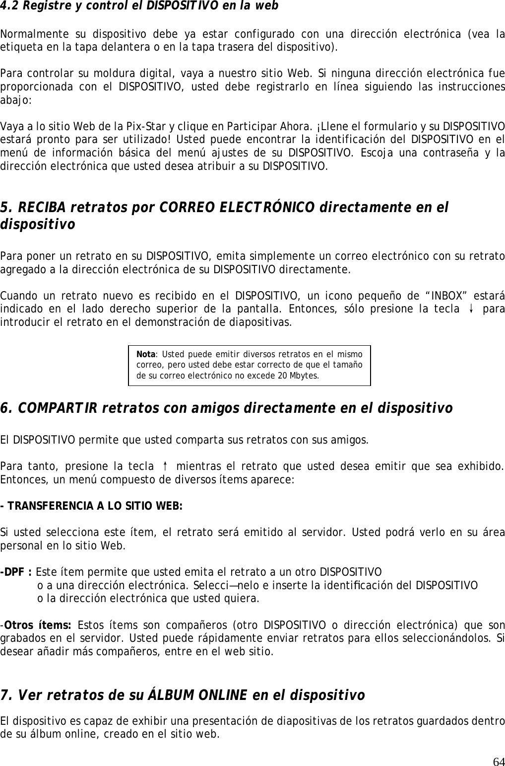   64 4.2 Registre y control el DISPOSITIVO en la web  Normalmente su dispositivo debe ya estar configurado con una dirección electrónica (vea la etiqueta en la tapa delantera o en la tapa trasera del dispositivo).  Para controlar su moldura digital, vaya a nuestro sitio Web. Si ninguna dirección electrónica fue proporcionada con el DISPOSITIVO, usted debe registrarlo en línea siguiendo las instrucciones abajo:  Vaya a lo sitio Web de la Pix-Star y clique en Participar Ahora. ¡Llene el formulario y su DISPOSITIVO estará pronto para ser utilizado! Usted puede encontrar la identificación del DISPOSITIVO en el menú de información básica del menú ajustes de su DISPOSITIVO. Escoja una contraseña y la dirección electrónica que usted desea atribuir a su DISPOSITIVO.   5. RECIBA retratos por CORREO ELECTRÓNICO directamente en el dispositivo  Para poner un retrato en su DISPOSITIVO, emita simplemente un correo electrónico con su retrato agregado a la dirección electrónica de su DISPOSITIVO directamente.  Cuando un retrato nuevo es recibido en el DISPOSITIVO, un icono pequeño de “INBOX” estará indicado en el lado derecho superior de la pantalla. Entonces, sólo presione la tecla ↓ para introducir el retrato en el demonstración de diapositivas.       6. COMPARTIR retratos con amigos directamente en el dispositivo  El DISPOSITIVO permite que usted comparta sus retratos con sus amigos.  Para tanto, presione la tecla ↑ mientras el retrato que usted desea emitir que sea exhibido. Entonces, un menú compuesto de diversos ítems aparece:  - TRANSFERENCIA A LO SITIO WEB:    Si usted selecciona este ítem, el retrato será emitido al servidor. Usted podrá verlo en su área personal en lo sitio Web.  -DPF : Este ítem permite que usted emita el retrato a un otro DISPOSITIVO    o a una dirección electrónica. Selecci—nelo e inserte la identiﬁcación del DISPOSITIVO   o la dirección electrónica que usted quiera.   -Otros ítems: Estos ítems son compañeros (otro DISPOSITIVO o dirección electrónica) que son grabados en el servidor. Usted puede rápidamente enviar retratos para ellos seleccionándolos. Si desear añadir más compañeros, entre en el web sitio.    7. Ver retratos de su ÁLBUM ONLINE en el dispositivo   El dispositivo es capaz de exhibir una presentación de diapositivas de los retratos guardados dentro de su álbum online, creado en el sitio web.    Nota: Usted puede emitir diversos retratos en el mismo correo, pero usted debe estar correcto de que el tamaño de su correo electrónico no excede 20 Mbytes. 