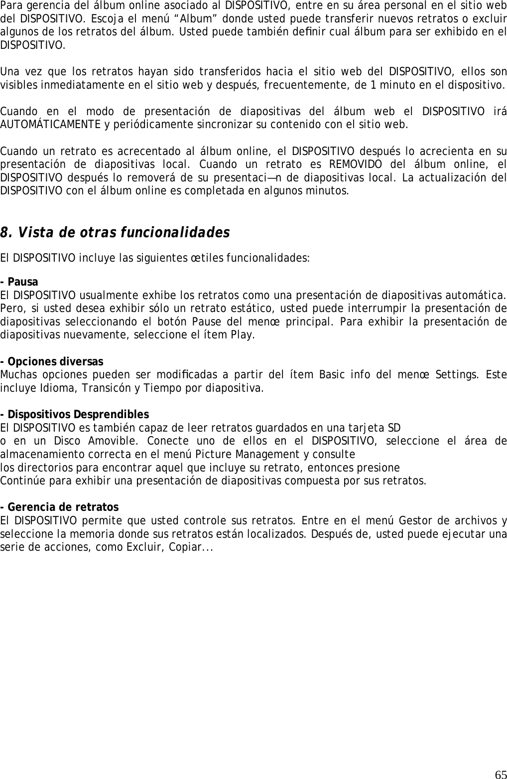   65Para gerencia del álbum online asociado al DISPOSITIVO, entre en su área personal en el sitio web del DISPOSITIVO. Escoja el menú “Album” donde usted puede transferir nuevos retratos o excluir algunos de los retratos del álbum. Usted puede también deﬁnir cual álbum para ser exhibido en el DISPOSITIVO.   Una vez que los retratos hayan sido transferidos hacia el sitio web del DISPOSITIVO, ellos son visibles inmediatamente en el sitio web y después, frecuentemente, de 1 minuto en el dispositivo.   Cuando en el modo de presentación de diapositivas del álbum web el DISPOSITIVO irá AUTOMÁTICAMENTE y periódicamente sincronizar su contenido con el sitio web.   Cuando un retrato es acrecentado al álbum online, el DISPOSITIVO después lo acrecienta en su presentación de diapositivas local. Cuando un retrato es REMOVIDO del álbum online, el DISPOSITIVO después lo removerá de su presentaci—n de diapositivas local. La actualización del DISPOSITIVO con el álbum online es completada en algunos minutos.    8. Vista de otras funcionalidades   El DISPOSITIVO incluye las siguientes œtiles funcionalidades:  - Pausa   El DISPOSITIVO usualmente exhibe los retratos como una presentación de diapositivas automática. Pero, si usted desea exhibir sólo un retrato estático, usted puede interrumpir la presentación de diapositivas seleccionando el botón Pause del menœ principal. Para exhibir la presentación de diapositivas nuevamente, seleccione el ítem Play.    - Opciones diversas   Muchas opciones pueden ser modiﬁcadas a partir del ítem Basic info del menœ Settings. Este incluye Idioma, Transicón y Tiempo por diapositiva.   - Dispositivos Desprendibles  El DISPOSITIVO es también capaz de leer retratos guardados en una tarjeta SD  o en un Disco Amovible. Conecte uno de ellos en el DISPOSITIVO, seleccione el área de almacenamiento correcta en el menú Picture Management y consulte   los directorios para encontrar aquel que incluye su retrato, entonces presione  Continúe para exhibir una presentación de diapositivas compuesta por sus retratos.    - Gerencia de retratos   El DISPOSITIVO permite que usted controle sus retratos. Entre en el menú Gestor de archivos y seleccione la memoria donde sus retratos están localizados. Después de, usted puede ejecutar una serie de acciones, como Excluir, Copiar...    