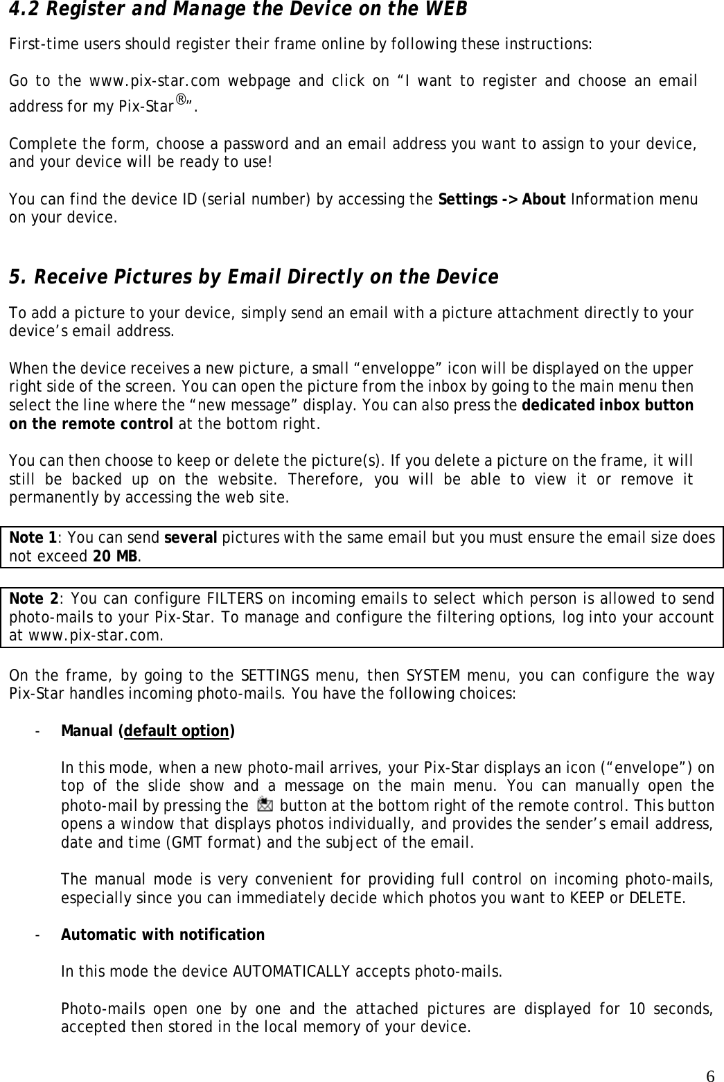   64.2 Register and Manage the Device on the WEB   First-time users should register their frame online by following these instructions:    Go to the www.pix-star.com webpage and click on “I want to register and choose an email address for my Pix-Star®”.   Complete the form, choose a password and an email address you want to assign to your device, and your device will be ready to use!    You can find the device ID (serial number) by accessing the Settings -&gt; About Information menu on your device.    5. Receive Pictures by Email Directly on the Device To add a picture to your device, simply send an email with a picture attachment directly to your device’s email address.  When the device receives a new picture, a small “enveloppe” icon will be displayed on the upper right side of the screen. You can open the picture from the inbox by going to the main menu then select the line where the “new message” display. You can also press the dedicated inbox button on the remote control at the bottom right.  You can then choose to keep or delete the picture(s). If you delete a picture on the frame, it will still be backed up on the website. Therefore, you will be able to view it or remove it permanently by accessing the web site.    Note 1: You can send several pictures with the same email but you must ensure the email size does not exceed 20 MB.  Note 2: You can configure FILTERS on incoming emails to select which person is allowed to send photo-mails to your Pix-Star. To manage and configure the filtering options, log into your account at www.pix-star.com.  On the frame, by going to the SETTINGS menu, then SYSTEM menu, you can configure the way Pix-Star handles incoming photo-mails. You have the following choices:  - Manual (default option)  In this mode, when a new photo-mail arrives, your Pix-Star displays an icon (“envelope”) on top of the slide show and a message on the main menu. You can manually open the photo-mail by pressing the    button at the bottom right of the remote control. This button opens a window that displays photos individually, and provides the sender’s email address, date and time (GMT format) and the subject of the email.   The manual mode is very convenient for providing full control on incoming photo-mails, especially since you can immediately decide which photos you want to KEEP or DELETE.  - Automatic with notification  In this mode the device AUTOMATICALLY accepts photo-mails.    Photo-mails open one by one and the attached pictures are displayed for 10 seconds, accepted then stored in the local memory of your device.    