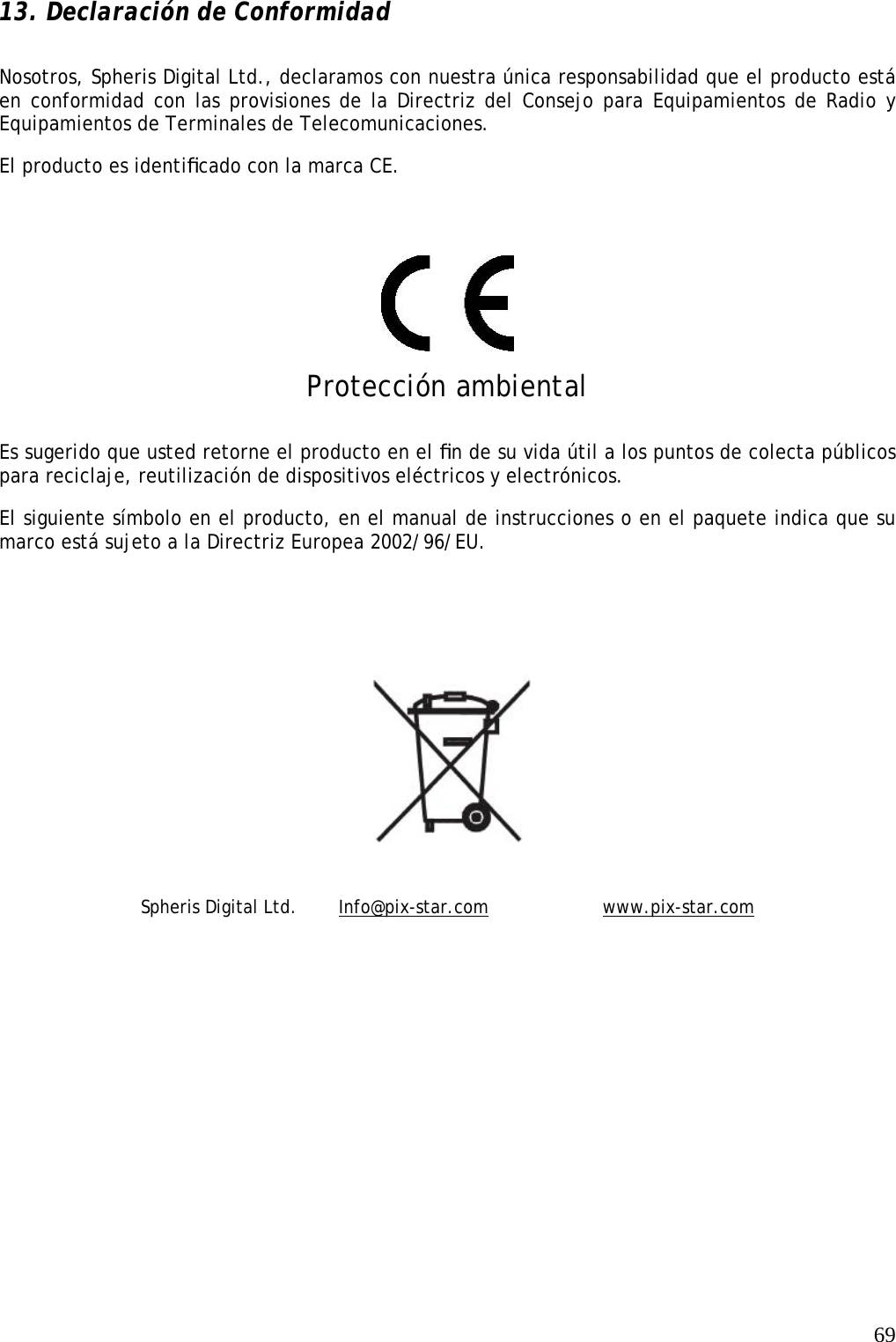   69 13. Declaración de Conformidad Nosotros, Spheris Digital Ltd., declaramos con nuestra única responsabilidad que el producto está en conformidad con las provisiones de la Directriz del Consejo para Equipamientos de Radio y Equipamientos de Terminales de Telecomunicaciones.  El producto es identiﬁcado con la marca CE.     Protección ambiental Es sugerido que usted retorne el producto en el ﬁn de su vida útil a los puntos de colecta públicos para reciclaje, reutilización de dispositivos eléctricos y electrónicos.  El siguiente símbolo en el producto, en el manual de instrucciones o en el paquete indica que su marco está sujeto a la Directriz Europea 2002/96/EU.      Spheris Digital Ltd.   Info@pix-star.com    www.pix-star.com 