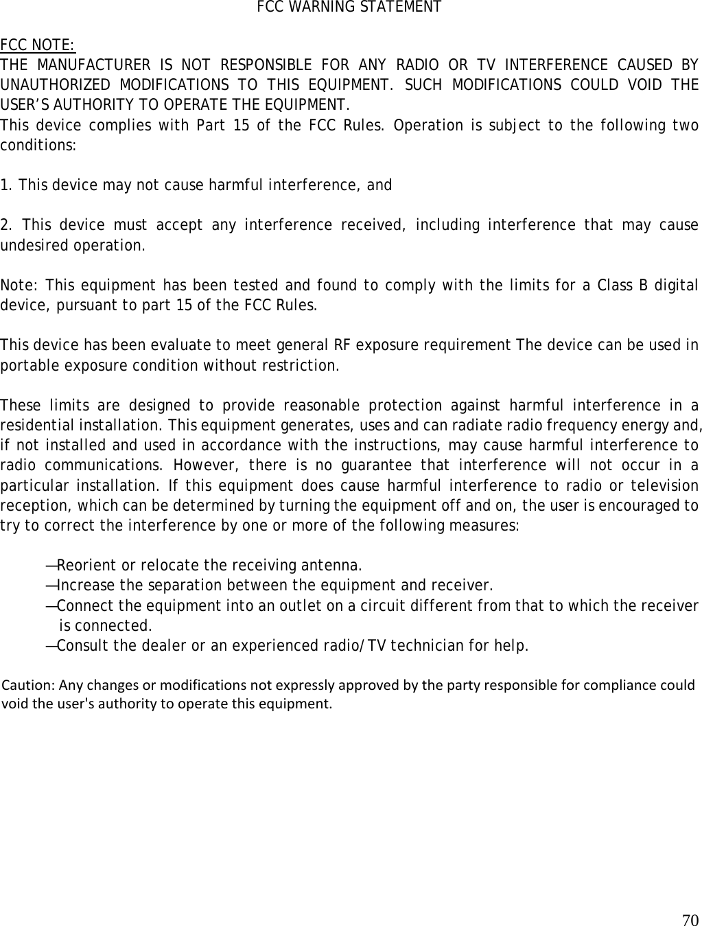   70        FCC WARNING STATEMENT  FCC NOTE: THE MANUFACTURER IS NOT RESPONSIBLE FOR ANY RADIO OR TV INTERFERENCE CAUSED BY UNAUTHORIZED MODIFICATIONS TO THIS EQUIPMENT. SUCH MODIFICATIONS COULD VOID THE USER’S AUTHORITY TO OPERATE THE EQUIPMENT. This device complies with Part 15 of the FCC Rules. Operation is subject to the following two conditions:  1. This device may not cause harmful interference, and  2. This device must accept any interference received, including interference that may cause undesired operation.  Note: This equipment has been tested and found to comply with the limits for a Class B digital device, pursuant to part 15 of the FCC Rules.   This device has been evaluate to meet general RF exposure requirement The device can be used in portable exposure condition without restriction.  These limits are designed to provide reasonable protection against harmful interference in a residential installation. This equipment generates, uses and can radiate radio frequency energy and, if not installed and used in accordance with the instructions, may cause harmful interference to radio communications. However, there is no guarantee that interference will not occur in a particular installation. If this equipment does cause harmful interference to radio or television reception, which can be determined by turning the equipment off and on, the user is encouraged to try to correct the interference by one or more of the following measures:  —Reorient or relocate the receiving antenna. —Increase the separation between the equipment and receiver. —Connect the equipment into an outlet on a circuit different from that to which the receiver   is connected. —Consult the dealer or an experienced radio/TV technician for help.   Caution: Any changes or modifications not expressly approved by the party responsible for compliance could void the user&apos;s authority to operate this equipment. 