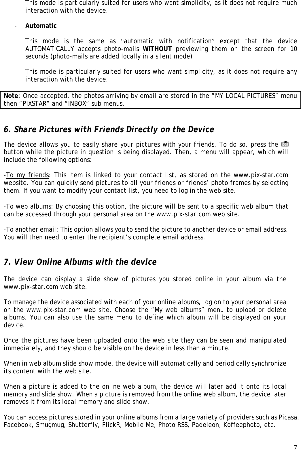   7This mode is particularly suited for users who want simplicity, as it does not require much interaction with the device.  - Automatic  This mode is the same as “automatic with notification” except that the device AUTOMATICALLY accepts photo-mails WITHOUT previewing them on the screen for 10 seconds (photo-mails are added locally in a silent mode)  This mode is particularly suited for users who want simplicity, as it does not require any interaction with the device.  Note: Once accepted, the photos arriving by email are stored in the “MY LOCAL PICTURES” menu then “PIXSTAR” and “INBOX” sub menus.   6. Share Pictures with Friends Directly on the Device The device allows you to easily share your pictures with your friends. To do so, press the   button while the picture in question is being displayed. Then, a menu will appear, which will include the following options:   -To my friends: This item is linked to your contact list, as stored on the www.pix-star.com website. You can quickly send pictures to all your friends or friends’ photo frames by selecting them. If you want to modify your contact list, you need to log in the web site.  -To web albums: By choosing this option, the picture will be sent to a specific web album that can be accessed through your personal area on the www.pix-star.com web site.   -To another email: This option allows you to send the picture to another device or email address. You will then need to enter the recipient’s complete email address.    7. View Online Albums with the device  The device can display a slide show of pictures you stored online in your album via the www.pix-star.com web site.   To manage the device associated with each of your online albums, log on to your personal area on the www.pix-star.com web site. Choose the “My web albums” menu to upload or delete albums. You can also use the same menu to define which album will be displayed on your device.  Once the pictures have been uploaded onto the web site they can be seen and manipulated immediately, and they should be visible on the device in less than a minute.    When in web album slide show mode, the device will automatically and periodically synchronize its content with the web site.   When a picture is added to the online web album, the device will later add it onto its local memory and slide show. When a picture is removed from the online web album, the device later removes it from its local memory and slide show.  You can access pictures stored in your online albums from a large variety of providers such as Picasa, Facebook, Smugmug, Shutterfly, FlickR, Mobile Me, Photo RSS, Padeleon, Koffeephoto, etc.  