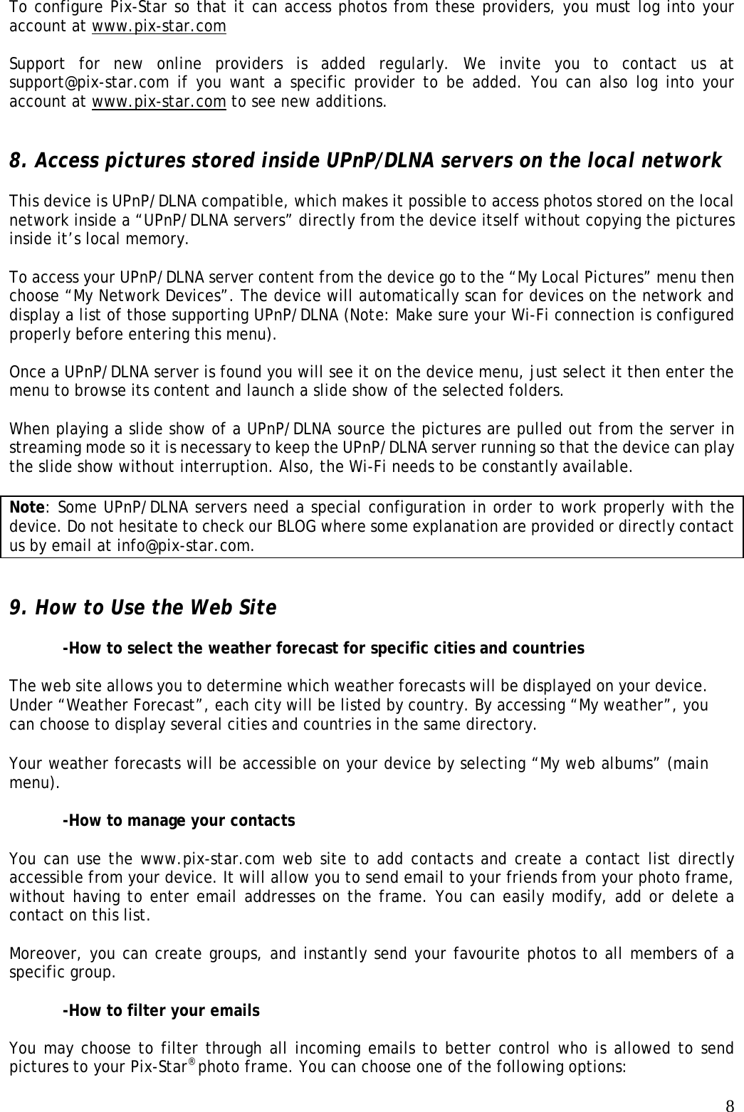   8To configure Pix-Star so that it can access photos from these providers, you must log into your account at www.pix-star.com  Support for new online providers is added regularly. We invite you to contact us at support@pix-star.com if you want a specific provider to be added. You can also log into your account at www.pix-star.com to see new additions.   8. Access pictures stored inside UPnP/DLNA servers on the local network  This device is UPnP/DLNA compatible, which makes it possible to access photos stored on the local network inside a “UPnP/DLNA servers” directly from the device itself without copying the pictures inside it’s local memory.  To access your UPnP/DLNA server content from the device go to the “My Local Pictures” menu then choose “My Network Devices”. The device will automatically scan for devices on the network and display a list of those supporting UPnP/DLNA (Note: Make sure your Wi-Fi connection is configured properly before entering this menu).  Once a UPnP/DLNA server is found you will see it on the device menu, just select it then enter the menu to browse its content and launch a slide show of the selected folders.  When playing a slide show of a UPnP/DLNA source the pictures are pulled out from the server in streaming mode so it is necessary to keep the UPnP/DLNA server running so that the device can play the slide show without interruption. Also, the Wi-Fi needs to be constantly available.  Note: Some UPnP/DLNA servers need a special configuration in order to work properly with the device. Do not hesitate to check our BLOG where some explanation are provided or directly contact us by email at info@pix-star.com.   9. How to Use the Web Site  -How to select the weather forecast for specific cities and countries  The web site allows you to determine which weather forecasts will be displayed on your device. Under “Weather Forecast”, each city will be listed by country. By accessing “My weather”, you can choose to display several cities and countries in the same directory.  Your weather forecasts will be accessible on your device by selecting “My web albums” (main menu).   -How to manage your contacts   You can use the www.pix-star.com web site to add contacts and create a contact list directly accessible from your device. It will allow you to send email to your friends from your photo frame, without having to enter email addresses on the frame. You can easily modify, add or delete a contact on this list.   Moreover, you can create groups, and instantly send your favourite photos to all members of a specific group.  -How to filter your emails    You may choose to filter through all incoming emails to better control who is allowed to send pictures to your Pix-Star® photo frame. You can choose one of the following options:  