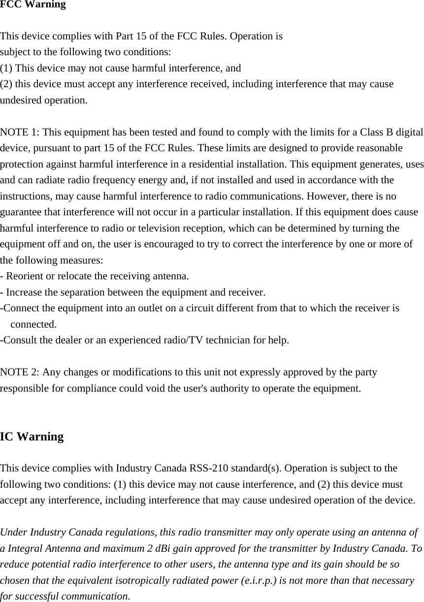  FCC Warning  This device complies with Part 15 of the FCC Rules. Operation is subject to the following two conditions: (1) This device may not cause harmful interference, and (2) this device must accept any interference received, including interference that may cause undesired operation.  NOTE 1: This equipment has been tested and found to comply with the limits for a Class B digital device, pursuant to part 15 of the FCC Rules. These limits are designed to provide reasonable protection against harmful interference in a residential installation. This equipment generates, uses and can radiate radio frequency energy and, if not installed and used in accordance with the instructions, may cause harmful interference to radio communications. However, there is no guarantee that interference will not occur in a particular installation. If this equipment does cause harmful interference to radio or television reception, which can be determined by turning the equipment off and on, the user is encouraged to try to correct the interference by one or more of the following measures: - Reorient or relocate the receiving antenna. - Increase the separation between the equipment and receiver. -Connect the equipment into an outlet on a circuit different from that to which the receiver is connected. -Consult the dealer or an experienced radio/TV technician for help.  NOTE 2: Any changes or modifications to this unit not expressly approved by the party responsible for compliance could void the user&apos;s authority to operate the equipment.   IC Warning  This device complies with Industry Canada RSS-210 standard(s). Operation is subject to the following two conditions: (1) this device may not cause interference, and (2) this device must accept any interference, including interference that may cause undesired operation of the device.  Under Industry Canada regulations, this radio transmitter may only operate using an antenna of a Integral Antenna and maximum 2 dBi gain approved for the transmitter by Industry Canada. To reduce potential radio interference to other users, the antenna type and its gain should be so chosen that the equivalent isotropically radiated power (e.i.r.p.) is not more than that necessary for successful communication.     