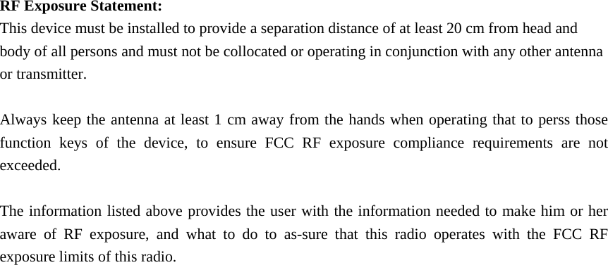    RF Exposure Statement: This device must be installed to provide a separation distance of at least 20 cm from head and body of all persons and must not be collocated or operating in conjunction with any other antenna or transmitter.  Always keep the antenna at least 1 cm away from the hands when operating that to perss those function keys of the device, to ensure FCC RF exposure compliance requirements are not exceeded.  The information listed above provides the user with the information needed to make him or her aware of RF exposure, and what to do to as-sure that this radio operates with the FCC RF exposure limits of this radio.      