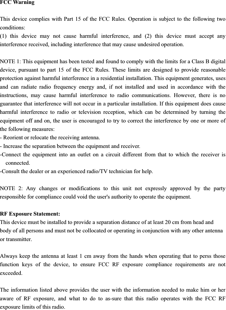 FCC Warning This device complies with Part 15 of the FCC Rules. Operation is subject to the following two conditions: (1) this device may not cause harmful interference, and (2) this device must accept any interference received, including interference that may cause undesired operation. NOTE 1: This equipment has been tested and found to comply with the limits for a Class B digital device, pursuant to part 15 of the FCC Rules. These limits are designed to provide reasonable protection against harmful interference in a residential installation. This equipment generates, uses and can radiate radio frequency energy and, if not installed and used in accordance with the instructions, may cause harmful interference to radio communications. However, there is no guarantee that interference will not occur in a particular installation. If this equipment does cause harmful interference to radio or television reception, which can be determined by turning the equipment off and on, the user is encouraged to try to correct the interference by one or more of the following measures: - Reorient or relocate the receiving antenna. - Increase the separation between the equipment and receiver. -Connect the equipment into an outlet on a circuit different from that to which the receiver is connected. -Consult the dealer or an experienced radio/TV technician for help. NOTE 2: Any changes or modifications to this unit not expressly approved by the party responsible for compliance could void the user&apos;s authority to operate the equipment. RF Exposure Statement: This device must be installed to provide a separation distance of at least 20 cm from head and body of all persons and must not be collocated or operating in conjunction with any other antenna or transmitter. Always keep the antenna at least 1 cm away from the hands when operating that to perss those function keys of the device, to ensure FCC RF exposure compliance requirements are not exceeded. The information listed above provides the user with the information needed to make him or her aware of RF exposure, and what to do to as-sure that this radio operates with the FCC RF exposure limits of this radio. 