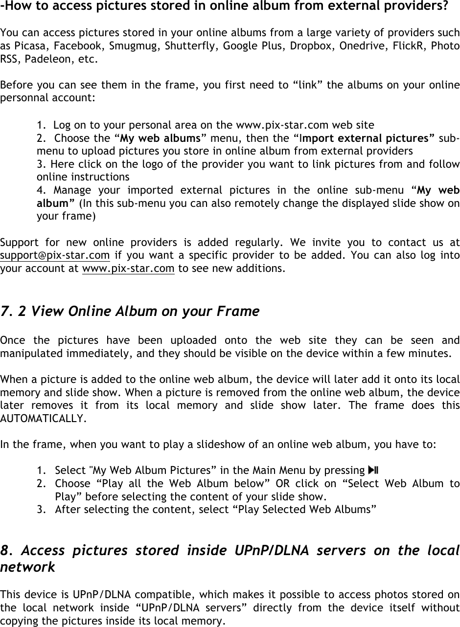   -How to access pictures stored in online album from external providers?  You can access pictures stored in your online albums from a large variety of providers such as Picasa, Facebook, Smugmug, Shutterfly, Google Plus, Dropbox, Onedrive, FlickR, Photo RSS, Padeleon, etc.  Before you can see them in the frame, you first need to “link” the albums on your online personnal account:   1.  Log on to your personal area on the www.pix-star.com web site  2.  Choose the “My web albums” menu, then the “Import external pictures” sub-menu to upload pictures you store in online album from external providers 3. Here click on the logo of the provider you want to link pictures from and follow online instructions 4.  Manage  your  imported  external  pictures  in  the  online  sub-menu  “My  web album” (In this sub-menu you can also remotely change the displayed slide show on your frame)  Support  for  new  online  providers  is  added  regularly.  We  invite  you  to  contact  us  at support@pix-star.com if you want a specific provider to be added. You can also log into your account at www.pix-star.com to see new additions.   7. 2 View Online Album on your Frame  Once  the  pictures  have  been  uploaded  onto  the  web  site  they  can  be  seen  and manipulated immediately, and they should be visible on the device within a few minutes.   When a picture is added to the online web album, the device will later add it onto its local memory and slide show. When a picture is removed from the online web album, the device later  removes  it  from  its  local  memory  and  slide  show later.  The  frame  does  this AUTOMATICALLY.  In the frame, when you want to play a slideshow of an online web album, you have to:  1. Select &apos;&apos;My Web Album Pictures” in the Main Menu by pressing   2. Choose “Play  all  the  Web  Album  below”  OR click  on  “Select  Web  Album  to Play” before selecting the content of your slide show. 3. After selecting the content, select “Play Selected Web Albums”    8.  Access  pictures  stored  inside  UPnP/DLNA  servers  on  the  local network  This device is UPnP/DLNA compatible, which makes it possible to access photos stored on the  local  network  inside “UPnP/DLNA  servers”  directly  from  the  device  itself  without copying the pictures inside its local memory.    