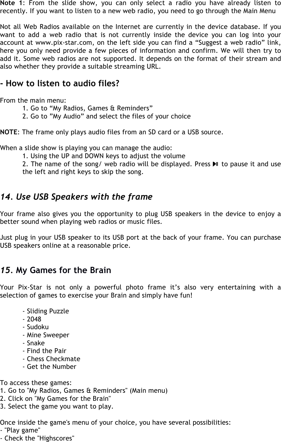  Note  1:  From  the  slide  show,  you  can  only  select  a  radio  you  have  already  listen  to recently. If you want to listen to a new web radio, you need to go through the Main Menu  Not all Web Radios available on the Internet are currently in the device database. If you want  to  add  a  web  radio  that  is  not  currently  inside  the  device  you  can  log  into  your account at www.pix-star.com, on the left side you can find a “Suggest a web radio” link, here you only need provide a few pieces of information and confirm. We will then try to add it. Some web radios are not supported. It depends on the format of their stream and also whether they provide a suitable streaming URL.  - How to listen to audio files?  From the main menu:  1. Go to “My Radios, Games &amp; Reminders”   2. Go to ”My Audio” and select the files of your choice  NOTE: The frame only plays audio files from an SD card or a USB source.  When a slide show is playing you can manage the audio:  1. Using the UP and DOWN keys to adjust the volume  2. The name of the song/ web radio will be displayed. Press   to pause it and use the left and right keys to skip the song.    14. Use USB Speakers with the frame  Your frame also gives you the opportunity to plug USB speakers in the device to enjoy a better sound when playing web radios or music files.  Just plug in your USB speaker to its USB port at the back of your frame. You can purchase USB speakers online at a reasonable price.   15. My Games for the Brain  Your  Pix-Star  is  not  only  a  powerful  photo frame  it’s  also  very  entertaining  with  a selection of games to exercise your Brain and simply have fun!    - Sliding Puzzle   - 2048   - Sudoku   - Mine Sweeper   - Snake   - Find the Pair   - Chess Checkmate   - Get the Number  To access these games: 1. Go to &apos;&apos;My Radios, Games &amp; Reminders&apos;&apos; (Main menu) 2. Click on &apos;&apos;My Games for the Brain&apos;&apos; 3. Select the game you want to play.  Once inside the game&apos;s menu of your choice, you have several possibilities: - &apos;&apos;Play game&apos;&apos; - Check the &apos;&apos;Highscores&apos;&apos; 