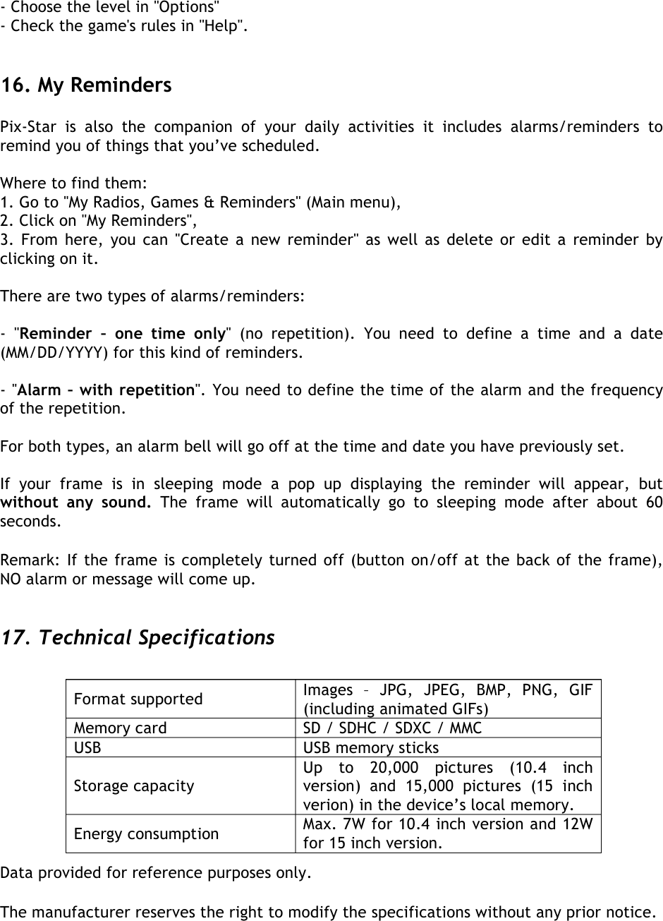  - Choose the level in &apos;&apos;Options&apos;&apos; - Check the game&apos;s rules in &apos;&apos;Help&apos;&apos;.   16. My Reminders Pix-Star  is  also  the  companion  of  your  daily  activities it  includes  alarms/reminders  to remind you of things that you’ve scheduled.  Where to find them: 1. Go to &apos;&apos;My Radios, Games &amp; Reminders&apos;&apos; (Main menu), 2. Click on &apos;&apos;My Reminders&apos;&apos;, 3. From here, you can &apos;&apos;Create a new reminder&apos;&apos; as well as delete or edit a reminder by clicking on it.  There are two types of alarms/reminders:  -  &apos;&apos;Reminder  –  one  time  only&apos;&apos;  (no  repetition).  You  need  to  define  a  time  and  a  date (MM/DD/YYYY) for this kind of reminders.  - &apos;&apos;Alarm – with repetition&apos;&apos;. You need to define the time of the alarm and the frequency of the repetition.  For both types, an alarm bell will go off at the time and date you have previously set.  If your  frame  is  in  sleeping  mode a  pop  up  displaying  the  reminder  will  appear,  but without  any  sound.  The  frame  will  automatically  go  to sleeping  mode  after  about  60 seconds.  Remark: If the frame is completely turned off (button on/off at the back of the frame), NO alarm or message will come up.    17. Technical Specifications                        Data provided for reference purposes only.   The manufacturer reserves the right to modify the specifications without any prior notice.   Format supported Images  –  JPG,  JPEG,  BMP,  PNG,  GIF (including animated GIFs) Memory card SD / SDHC / SDXC / MMC USB USB memory sticks Storage capacity Up  to  20,000  pictures  (10.4  inch version)  and  15,000  pictures  (15  inch verion) in the device’s local memory. Energy consumption Max. 7W for 10.4 inch version and 12W for 15 inch version.   