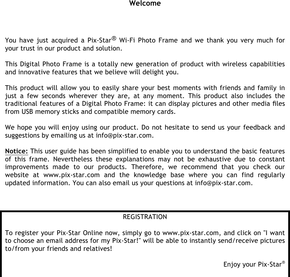    Welcome You have just acquired a Pix-Star® Wi-Fi Photo Frame and  we  thank  you very much  for your trust in our product and solution.   This Digital Photo Frame is a totally new generation of product with wireless capabilities and innovative features that we believe will delight you.   This product will allow you to easily share your best moments with friends and family in just  a  few  seconds  wherever  they  are,  at  any  moment.  This  product  also  includes  the traditional features of a Digital Photo Frame: it can display pictures and other media ﬁles from USB memory sticks and compatible memory cards.   We hope you will enjoy using our product. Do not hesitate to send us your feedback and suggestions by emailing us at info@pix-star.com.  Notice: This user guide has been simplified to enable you to understand the basic features of  this  frame.  Nevertheless  these  explanations  may  not  be  exhaustive  due  to  constant improvements  made  to  our  products.  Therefore,  we  recommend  that  you  check  our website  at  www.pix-star.com  and  the  knowledge  base  where  you  can  find  regularly updated information. You can also email us your questions at info@pix-star.com.     REGISTRATION  To register your Pix-Star Online now, simply go to www.pix-star.com, and click on &quot;I want to choose an email address for my Pix-Star!&quot; will be able to instantly send/receive pictures to/from your friends and relatives!  Enjoy your Pix-Star®    