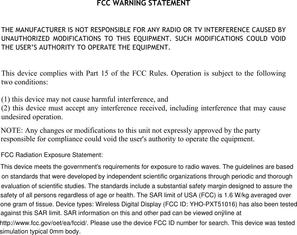  FCC WARNING STATEMENT   THE MANUFACTURER IS NOT RESPONSIBLE FOR ANY RADIO OR TV INTERFERENCE CAUSED BY UNAUTHORIZED  MODIFICATIONS  TO  THIS  EQUIPMENT.  SUCH  MODIFICATIONS  COULD  VOID THE USER’S AUTHORITY TO OPERATE THE EQUIPMENT.   This device  complies with  Part  15 of  the FCC  Rules. Operation  is  subject to  the following two conditions:  (1) this device may not cause harmful interference, and (2) this device must accept any interference received, including interference that may cause undesired operation.   NOTE: Any changes or modifications to this unit not expressly approved by the party responsible for compliance could void the user&apos;s authority to operate the equipment.   FCC Radiation Exposure Statement:This device meets the government&apos;s requirements for exposure to radio waves. The guidelines are based on standards that were developed by independent scientific organizations through periodic and thorough evaluation of scientific studies. The standards include a substantial safety margin designed to assure the safety of all persons regardless of age or health. The SAR limit of USA (FCC) is 1.6 W/kg averaged over one gram of tissue. Device types: Wireless Digital Display (FCC ID: YHO-PXT51016) has also been testedagainst this SAR limit. SAR information on this and other pad can be viewed onÿline athttp://www.fcc.gov/oet/ea/fccid/. Please use the device FCC ID number for search. This device was testedsimulation typical 0mm body.