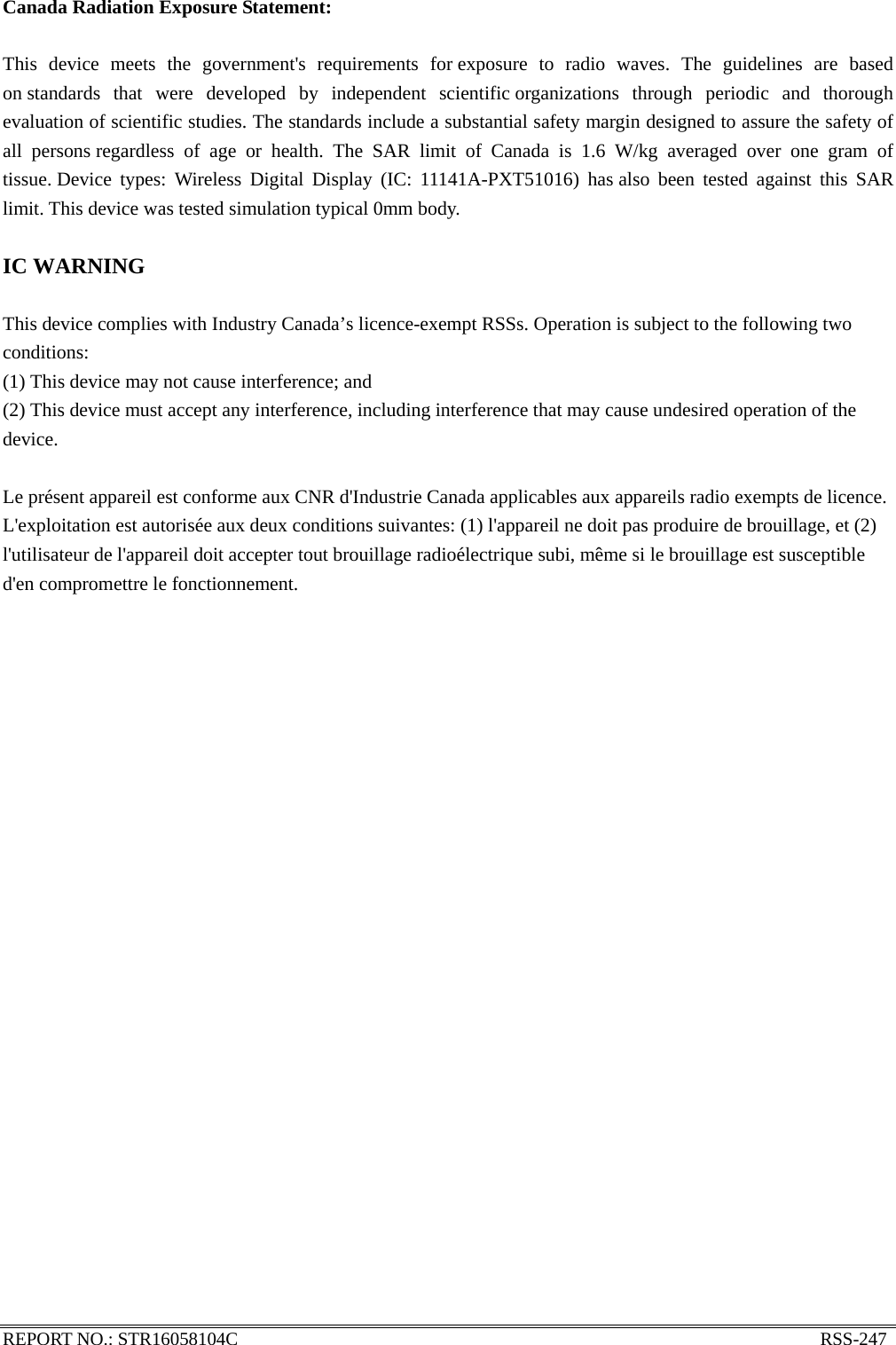 REPORT NO.: STR16058104C                                                               RSS-247  Canada Radiation Exposure Statement:  This device meets the government&apos;s requirements for exposure to radio waves. The guidelines are based on standards that were developed by independent scientific organizations through periodic and thorough evaluation of scientific studies. The standards include a substantial safety margin designed to assure the safety of all persons regardless of age or health. The SAR limit of Canada is 1.6 W/kg averaged over one gram of tissue. Device types: Wireless Digital Display (IC: 11141A-PXT51016) has also been tested against this SAR limit. This device was tested simulation typical 0mm body.    IC WARNING  This device complies with Industry Canada’s licence-exempt RSSs. Operation is subject to the following two conditions: (1) This device may not cause interference; and (2) This device must accept any interference, including interference that may cause undesired operation of the device.  Le présent appareil est conforme aux CNR d&apos;Industrie Canada applicables aux appareils radio exempts de licence. L&apos;exploitation est autorisée aux deux conditions suivantes: (1) l&apos;appareil ne doit pas produire de brouillage, et (2) l&apos;utilisateur de l&apos;appareil doit accepter tout brouillage radioélectrique subi, même si le brouillage est susceptible d&apos;en compromettre le fonctionnement.   