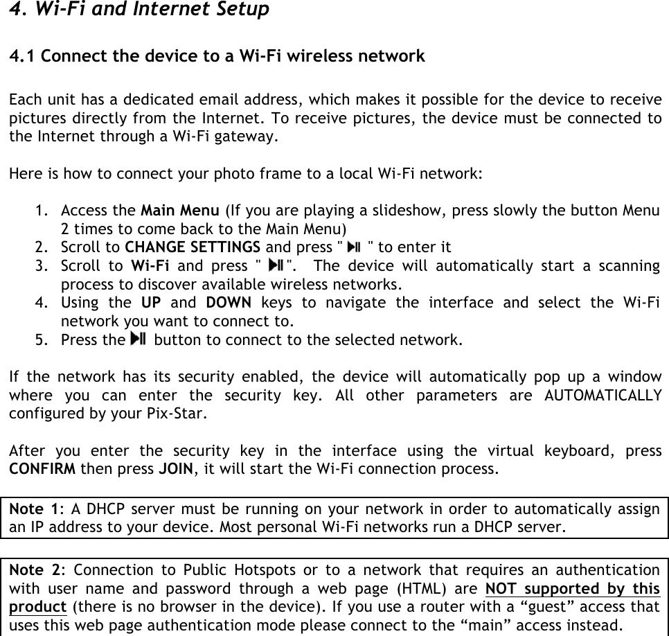   4. Wi-Fi and Internet Setup   4.1 Connect the device to a Wi-Fi wireless network   Each unit has a dedicated email address, which makes it possible for the device to receive pictures directly from the Internet. To receive pictures, the device must be connected to the Internet through a Wi-Fi gateway.   Here is how to connect your photo frame to a local Wi-Fi network:  1. Access the Main Menu (If you are playing a slideshow, press slowly the button Menu 2 times to come back to the Main Menu) 2. Scroll to CHANGE SETTINGS and press &quot;   &quot; to enter it 3. Scroll  to  Wi-Fi  and  press  &quot; &quot;.    The  device  will  automatically  start  a  scanning process to discover available wireless networks.  4. Using  the  UP and  DOWN keys  to  navigate  the  interface  and select  the  Wi-Fi network you want to connect to. 5. Press the   button to connect to the selected network.   If  the  network  has  its  security  enabled,  the  device  will  automatically  pop  up  a  window where  you  can  enter  the  security  key.  All  other  parameters  are  AUTOMATICALLY configured by your Pix-Star.  After  you  enter  the  security  key  in  the  interface  using  the  virtual  keyboard,  press CONFIRM then press JOIN, it will start the Wi-Fi connection process.  Note 1: A DHCP server must be running on your network in order to automatically assign an IP address to your device. Most personal Wi-Fi networks run a DHCP server.  Note  2:  Connection  to  Public  Hotspots  or  to  a  network  that  requires  an  authentication with  user  name  and  password  through  a  web  page  (HTML)  are  NOT  supported  by  this product (there is no browser in the device). If you use a router with a “guest” access that uses this web page authentication mode please connect to the “main” access instead. 