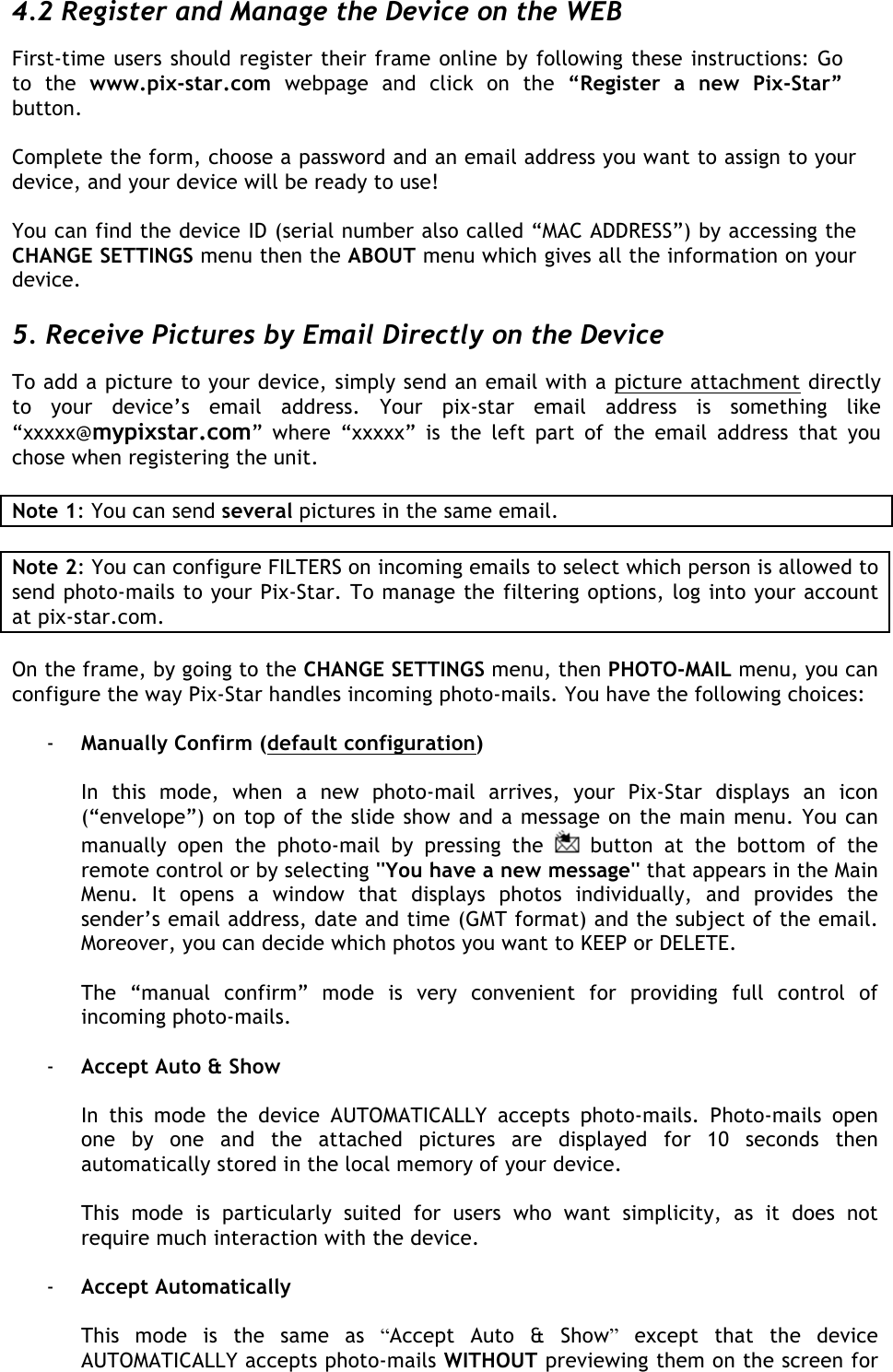  4.2 Register and Manage the Device on the WEB  First-time users should register their frame online by following these instructions: Go to  the  www.pix-star.com webpage  and  click  on  the  “Register  a  new  Pix-Star” button.   Complete the form, choose a password and an email address you want to assign to your device, and your device will be ready to use!   You can find the device ID (serial number also called “MAC ADDRESS”) by accessing the CHANGE SETTINGS menu then the ABOUT menu which gives all the information on your device.   5. Receive Pictures by Email Directly on the Device To add a picture to your device, simply send an email with a picture attachment directly to  your  device’s  email  address.  Your  pix-star  email  address  is  something  like “xxxxx@mypixstar.com”  where  “xxxxx”  is  the  left  part  of  the  email  address  that  you chose when registering the unit.  Note 1: You can send several pictures in the same email.  Note 2: You can configure FILTERS on incoming emails to select which person is allowed to send photo-mails to your Pix-Star. To manage the filtering options, log into your account at pix-star.com.  On the frame, by going to the CHANGE SETTINGS menu, then PHOTO-MAIL menu, you can configure the way Pix-Star handles incoming photo-mails. You have the following choices:  - Manually Confirm (default configuration)  In  this  mode,  when  a  new  photo-mail  arrives,  your  Pix-Star  displays  an  icon (“envelope”) on top of the slide show and a message on the main menu. You can manually  open  the  photo-mail  by  pressing  the   button  at  the  bottom  of  the remote control or by selecting &apos;&apos;You have a new message&apos;&apos; that appears in the Main Menu.  It  opens  a  window  that  displays  photos  individually,  and  provides  the sender’s email address, date and time (GMT format) and the subject of the email. Moreover, you can decide which photos you want to KEEP or DELETE.  The  “manual  confirm”  mode  is  very  convenient  for  providing  full  control  of incoming photo-mails.  - Accept Auto &amp; Show  In  this  mode  the  device  AUTOMATICALLY  accepts  photo-mails.  Photo-mails  open one  by  one  and  the  attached  pictures  are  displayed  for  10  seconds  then automatically stored in the local memory of your device.   This  mode  is  particularly  suited  for  users  who  want  simplicity,  as  it  does  not require much interaction with the device.  - Accept Automatically  This  mode  is  the  same  as  “Accept  Auto  &amp;  Show” except  that  the  device AUTOMATICALLY accepts photo-mails WITHOUT previewing them on the screen for 