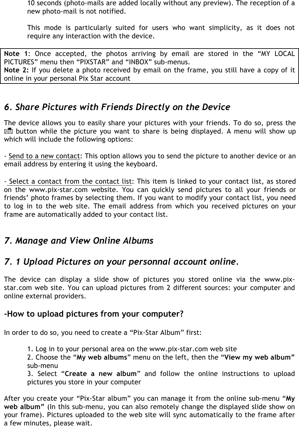  10 seconds (photo-mails are added locally without any preview). The reception of a new photo-mail is not notified.   This  mode  is  particularly  suited  for  users  who  want  simplicity,  as  it  does  not require any interaction with the device.  Note  1:  Once  accepted,  the  photos  arriving  by  email  are  stored  in  the  “MY  LOCAL PICTURES” menu then “PIXSTAR” and “INBOX” sub-menus. Note 2: If you delete a photo received by email on the frame, you still have a copy of it online in your personal Pix Star account   6. Share Pictures with Friends Directly on the Device The device allows you to easily share your pictures with your friends. To do so, press the  button while the  picture you want to share is being displayed. A  menu  will show up which will include the following options:   - Send to a new contact: This option allows you to send the picture to another device or an email address by entering it using the keyboard.   - Select a contact from the contact list: This item is linked to your contact list, as stored on  the  www.pix-star.com  website.  You  can  quickly  send  pictures  to  all  your  friends  or friends’ photo frames by selecting them. If you want to modify your contact list, you need to  log  in  to  the  web  site.  The  email  address  from  which  you  received  pictures  on  your frame are automatically added to your contact list.   7. Manage and View Online Albums  7. 1 Upload Pictures on your personnal account online.  The  device  can  display  a  slide  show  of  pictures  you  stored  online  via  the  www.pix-star.com web site. You can upload pictures from 2 different sources: your computer and online external providers.  -How to upload pictures from your computer?  In order to do so, you need to create a “Pix-Star Album” first:  1. Log in to your personal area on the www.pix-star.com web site  2. Choose the “My web albums” menu on the left, then the “View my web album” sub-menu 3.  Select  “Create  a  new  album”  and  follow  the  online  instructions  to  upload pictures you store in your computer  After you create your “Pix-Star album” you can manage it from the online sub-menu “My web album” (In this sub-menu, you can also remotely change the displayed slide show on your frame). Pictures uploaded to the web site will sync automatically to the frame after a few minutes, please wait.    