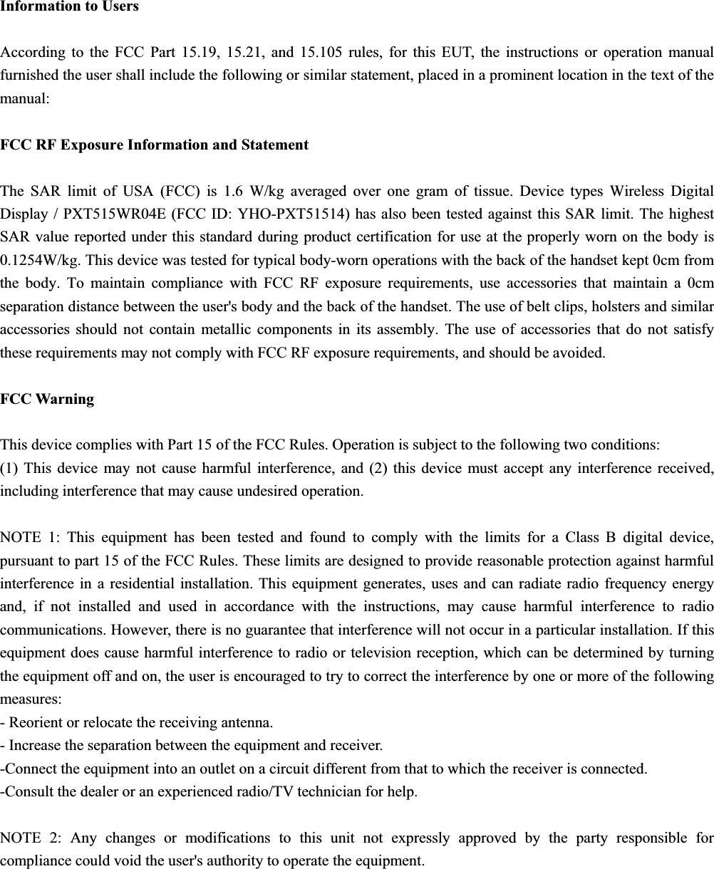 Information to Users According to the FCC Part 15.19, 15.21, and 15.105 rules, for this EUT, the instructions or operation manual furnished the user shall include the following or similar statement, placed in a prominent location in the text of the manual: FCC RF Exposure Information and Statement The SAR limit of USA (FCC) is 1.6 W/kg averaged over one gram of tissue. Device types Wireless Digital Display / PXT515WR04E (FCC ID: YHO-PXT51514) has also been tested against this SAR limit. The highest SAR value reported under this standard during product certification for use at the properly worn on the body is 0.1254W/kg. This device was tested for typical body-worn operations with the back of the handset kept 0cm from the body. To maintain compliance with FCC RF exposure requirements, use accessories that maintain a 0cm separation distance between the user&apos;s body and the back of the handset. The use of belt clips, holsters and similar accessories should not contain metallic components in its assembly. The use of accessories that do not satisfy these requirements may not comply with FCC RF exposure requirements, and should be avoided. FCC Warning This device complies with Part 15 of the FCC Rules. Operation is subject to the following two conditions: (1) This device may not cause harmful interference, and (2) this device must accept any interference received, including interference that may cause undesired operation. NOTE 1: This equipment has been tested and found to comply with the limits for a Class B digital device, pursuant to part 15 of the FCC Rules. These limits are designed to provide reasonable protection against harmful interference in a residential installation. This equipment generates, uses and can radiate radio frequency energy and, if not installed and used in accordance with the instructions, may cause harmful interference to radio communications. However, there is no guarantee that interference will not occur in a particular installation. If this equipment does cause harmful interference to radio or television reception, which can be determined by turning the equipment off and on, the user is encouraged to try to correct the interference by one or more of the following measures: - Reorient or relocate the receiving antenna. - Increase the separation between the equipment and receiver. -Connect the equipment into an outlet on a circuit different from that to which the receiver is connected. -Consult the dealer or an experienced radio/TV technician for help. NOTE 2: Any changes or modifications to this unit not expressly approved by the party responsible for compliance could void the user&apos;s authority to operate the equipment. 