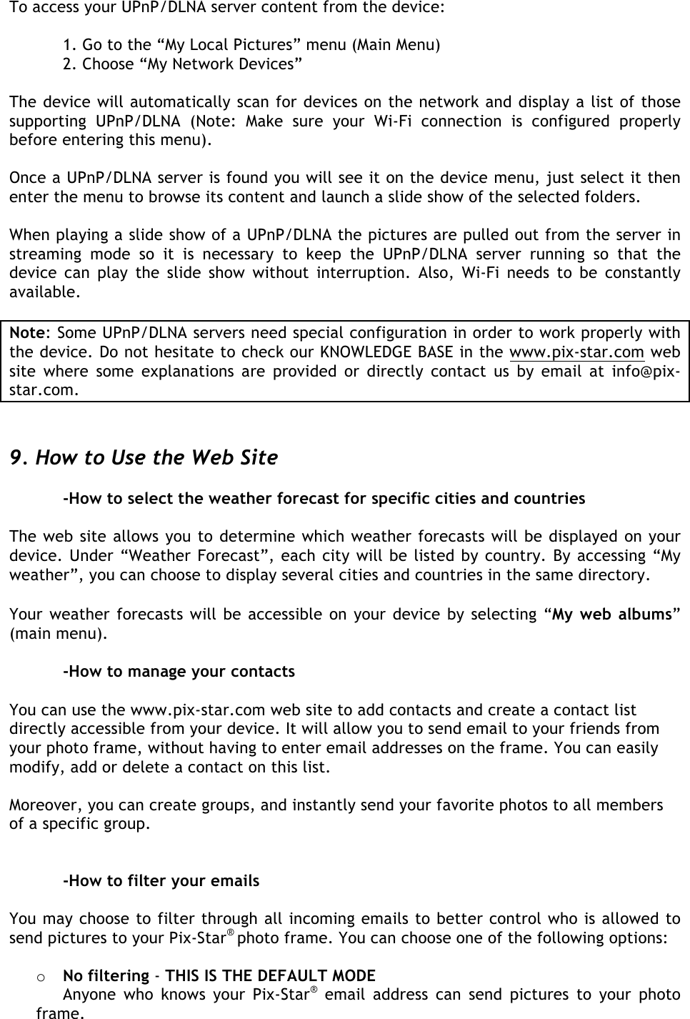   To access your UPnP/DLNA server content from the device:   1. Go to the “My Local Pictures” menu (Main Menu)  2. Choose “My Network Devices”  The device will automatically scan for devices on the network and display a list of those supporting  UPnP/DLNA  (Note:  Make  sure  your  Wi-Fi  connection  is  configured  properly before entering this menu).  Once a UPnP/DLNA server is found you will see it on the device menu, just select it then enter the menu to browse its content and launch a slide show of the selected folders.  When playing a slide show of a UPnP/DLNA the pictures are pulled out from the server in streaming  mode  so  it  is  necessary  to  keep  the  UPnP/DLNA  server  running  so  that  the device can  play  the  slide  show  without interruption. Also, Wi-Fi  needs  to  be  constantly available.  Note: Some UPnP/DLNA servers need special configuration in order to work properly with the device. Do not hesitate to check our KNOWLEDGE BASE in the www.pix-star.com web site  where  some  explanations  are  provided  or  directly  contact  us  by  email  at  info@pix-star.com.   9. How to Use the Web Site  -How to select the weather forecast for specific cities and countries  The web site allows you to determine which weather forecasts will be displayed on your device. Under “Weather Forecast”, each city will be listed by country. By accessing “My weather”, you can choose to display several cities and countries in the same directory.  Your weather forecasts will be accessible on your device by selecting “My web albums” (main menu).   -How to manage your contacts   You can use the www.pix-star.com web site to add contacts and create a contact list directly accessible from your device. It will allow you to send email to your friends from your photo frame, without having to enter email addresses on the frame. You can easily modify, add or delete a contact on this list.   Moreover, you can create groups, and instantly send your favorite photos to all members of a specific group.   -How to filter your emails   You may choose to filter through all incoming emails to better control who is allowed to send pictures to your Pix-Star® photo frame. You can choose one of the following options:   o No filtering - THIS IS THE DEFAULT MODE  Anyone  who  knows  your Pix-Star® email address  can  send  pictures  to  your  photo frame.  