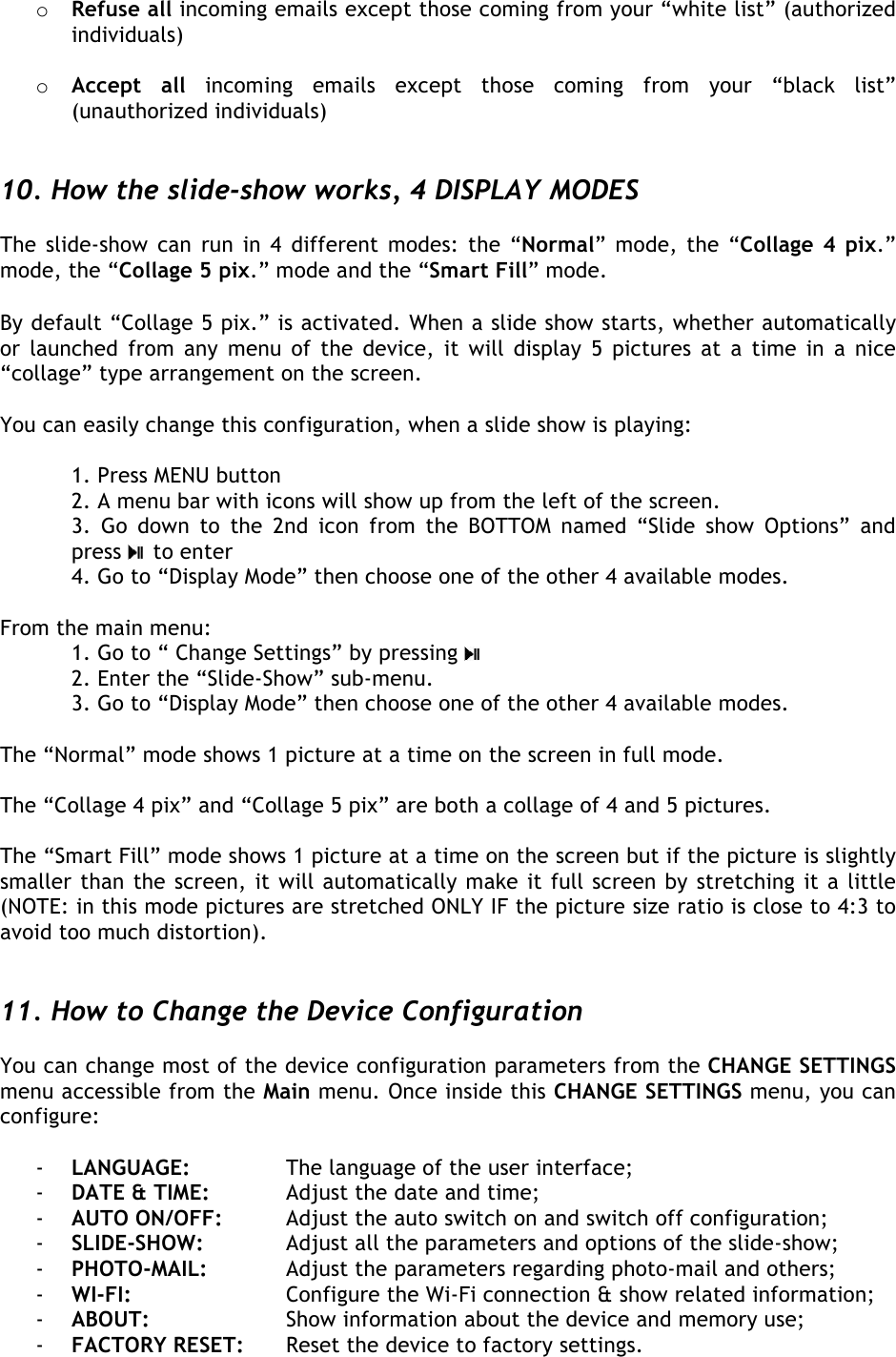  o Refuse all incoming emails except those coming from your “white list” (authorized individuals)   o Accept  all incoming  emails  except  those  coming  from  your  “black  list” (unauthorized individuals)   10. How the slide-show works, 4 DISPLAY MODES  The slide-show can run in 4 different modes: the “Normal” mode, the “Collage 4 pix.” mode, the “Collage 5 pix.” mode and the “Smart Fill” mode.  By default “Collage 5 pix.” is activated. When a slide show starts, whether automatically or launched  from  any menu  of  the  device, it  will display 5 pictures at a time in a nice “collage” type arrangement on the screen.  You can easily change this configuration, when a slide show is playing:   1. Press MENU button  2. A menu bar with icons will show up from the left of the screen. 3.  Go  down  to  the  2nd  icon  from  the  BOTTOM  named  “Slide  show  Options”  and press   to enter  4. Go to “Display Mode” then choose one of the other 4 available modes.  From the main menu:  1. Go to “ Change Settings” by pressing    2. Enter the “Slide-Show” sub-menu.  3. Go to “Display Mode” then choose one of the other 4 available modes.  The “Normal” mode shows 1 picture at a time on the screen in full mode.  The “Collage 4 pix” and “Collage 5 pix” are both a collage of 4 and 5 pictures.   The “Smart Fill” mode shows 1 picture at a time on the screen but if the picture is slightly smaller than the screen, it will automatically make it full screen by stretching it a little (NOTE: in this mode pictures are stretched ONLY IF the picture size ratio is close to 4:3 to avoid too much distortion).   11. How to Change the Device Configuration  You can change most of the device configuration parameters from the CHANGE SETTINGS menu accessible from the Main menu. Once inside this CHANGE SETTINGS menu, you can configure:  - LANGUAGE:     The language of the user interface; - DATE &amp; TIME:   Adjust the date and time; - AUTO ON/OFF:   Adjust the auto switch on and switch off configuration; - SLIDE-SHOW:    Adjust all the parameters and options of the slide-show; - PHOTO-MAIL:    Adjust the parameters regarding photo-mail and others; - WI-FI:      Configure the Wi-Fi connection &amp; show related information; - ABOUT:     Show information about the device and memory use; - FACTORY RESET:   Reset the device to factory settings.   