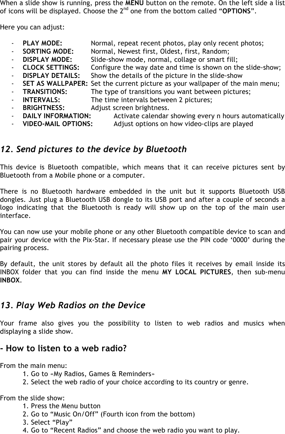  When a slide show is running, press the MENU button on the remote. On the left side a list of icons will be displayed. Choose the 2nd one from the bottom called “OPTIONS”.   Here you can adjust:  - PLAY MODE:    Normal, repeat recent photos, play only recent photos; - SORTING MODE: Normal, Newest first, Oldest, first, Random; - DISPLAY MODE: Slide-show mode, normal, collage or smart fill; - CLOCK SETTINGS: Configure the way date and time is shown on the slide-show; - DISPLAY DETAILS: Show the details of the picture in the slide-show - SET AS WALLPAPER: Set the current picture as your wallpaper of the main menu; - TRANSITIONS:   The type of transitions you want between pictures; - INTERVALS:  The time intervals between 2 pictures; - BRIGHTNESS:    Adjust screen brightness. - DAILY INFORMATION: Activate calendar showing every n hours automatically - VIDEO-MAIL OPTIONS: Adjust options on how video-clips are played   12. Send pictures to the device by Bluetooth  This  device  is  Bluetooth  compatible,  which  means  that  it  can  receive  pictures  sent  by Bluetooth from a Mobile phone or a computer.   There  is  no  Bluetooth  hardware  embedded  in  the  unit  but  it  supports  Bluetooth  USB dongles. Just plug a Bluetooth USB dongle to its USB port and after a couple of seconds a logo  indicating  that  the  Bluetooth  is  ready  will  show  up  on  the  top  of  the  main  user interface.  You can now use your mobile phone or any other Bluetooth compatible device to scan and pair your device with the Pix-Star. If necessary please use the PIN code ‘0000’ during the pairing process.  By  default,  the  unit  stores  by  default  all  the  photo  files it  receives  by  email  inside  its INBOX  folder  that  you  can  find  inside  the  menu  MY  LOCAL  PICTURES,  then  sub-menu INBOX.   13. Play Web Radios on the Device  Your  frame  also  gives  you  the  possibility  to  listen  to  web  radios  and  musics  when displaying a slide show.  - How to listen to a web radio?  From the main menu:  1. Go to «My Radios, Games &amp; Reminders»   2. Select the web radio of your choice according to its country or genre.  From the slide show:  1. Press the Menu button  2. Go to “Music On/Off” (Fourth icon from the bottom)   3. Select “Play”   4. Go to “Recent Radios” and choose the web radio you want to play.  