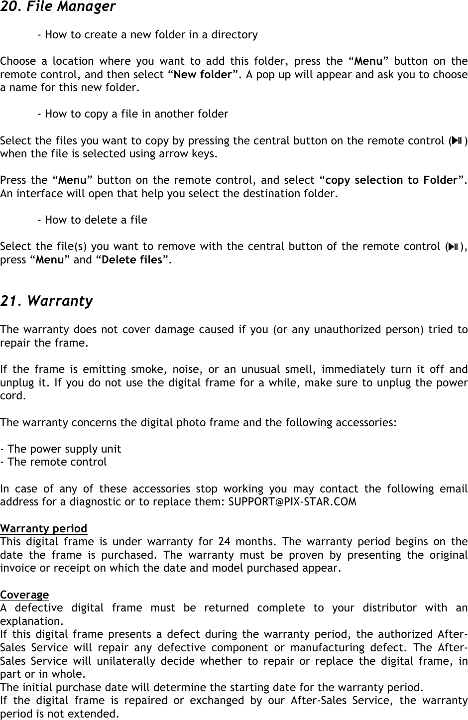  20. File Manager  - How to create a new folder in a directory  Choose  a  location  where  you  want  to  add  this  folder,  press  the  “Menu”  button  on  the remote control, and then select “New folder”. A pop up will appear and ask you to choose a name for this new folder.  - How to copy a file in another folder  Select the files you want to copy by pressing the central button on the remote control ( ) when the file is selected using arrow keys.  Press the “Menu” button on the remote control, and select “copy selection to Folder”. An interface will open that help you select the destination folder.  - How to delete a file  Select the file(s) you want to remove with the central button of the remote control ( ), press “Menu” and “Delete files”.   21. Warranty  The warranty does not cover damage caused if you (or any unauthorized person) tried to repair the frame.  If  the  frame  is  emitting  smoke,  noise,  or  an  unusual  smell,  immediately  turn  it  off  and unplug it. If you do not use the digital frame for a while, make sure to unplug the power cord.  The warranty concerns the digital photo frame and the following accessories:  - The power supply unit - The remote control  In  case  of  any  of  these  accessories  stop  working  you  may  contact  the  following  email address for a diagnostic or to replace them: SUPPORT@PIX-STAR.COM  Warranty period This  digital  frame  is  under  warranty  for  24  months.  The  warranty period begins  on  the date  the  frame  is  purchased.  The  warranty  must  be  proven  by  presenting  the  original invoice or receipt on which the date and model purchased appear.  Coverage A  defective  digital  frame  must  be  returned  complete  to  your  distributor  with  an explanation. If this digital frame presents a defect during the warranty period, the  authorized  After-Sales  Service  will  repair  any  defective  component  or  manufacturing  defect.  The  After-Sales  Service  will  unilaterally  decide  whether  to  repair  or  replace  the  digital  frame,  in part or in whole. The initial purchase date will determine the starting date for the warranty period. If  the  digital  frame  is  repaired  or  exchanged  by  our  After-Sales  Service,  the  warranty period is not extended.  