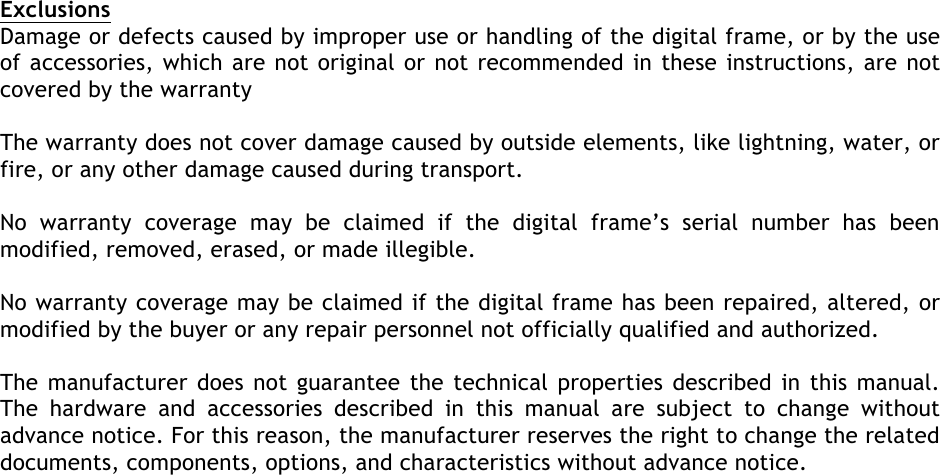  Exclusions Damage or defects caused by improper use or handling of the digital frame, or by the use of accessories, which are not original or not recommended in these instructions, are not covered by the warranty  The warranty does not cover damage caused by outside elements, like lightning, water, or fire, or any other damage caused during transport.  No  warranty  coverage  may  be  claimed  if  the  digital  frame’s  serial  number  has  been modified, removed, erased, or made illegible.  No warranty coverage may be claimed if the digital frame has been repaired, altered, or modified by the buyer or any repair personnel not officially qualified and authorized.  The manufacturer does not guarantee the technical properties described in this manual. The  hardware  and  accessories  described  in  this  manual  are  subject  to  change  without advance notice. For this reason, the manufacturer reserves the right to change the related documents, components, options, and characteristics without advance notice.           