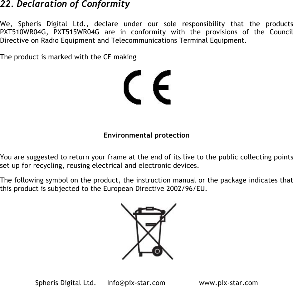   22. Declaration of Conformity  We,  Spheris  Digital  Ltd.,  declare  under  our  sole  responsibility  that  the  products PXT510WR04G,  PXT515WR04G are  in  conformity  with  the  provisions  of  the  Council Directive on Radio Equipment and Telecommunications Terminal Equipment.   The product is marked with the CE making   Environmental protection You are suggested to return your frame at the end of its live to the public collecting points set up for recycling, reusing electrical and electronic devices.  The following symbol on the product, the instruction manual or the package indicates that this product is subjected to the European Directive 2002/96/EU.    Spheris Digital Ltd.     Info@pix-star.com     www.pix-star.com  