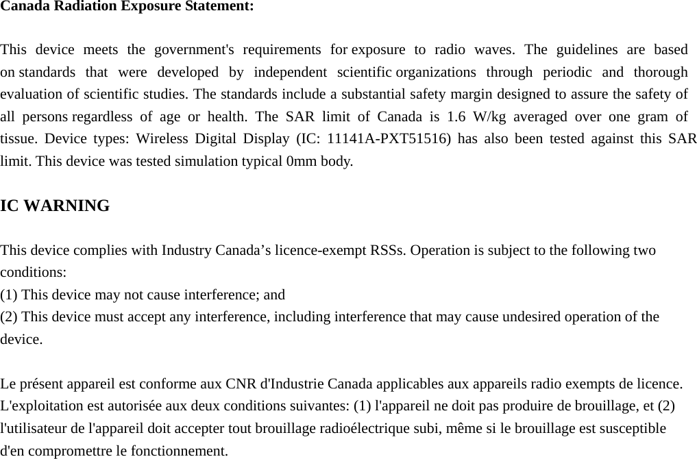  Canada Radiation Exposure Statement:  This device meets the government&apos;s requirements for exposure to radio waves. The guidelines are based on standards that were developed by independent scientific organizations through periodic and thorough evaluation of scientific studies. The standards include a substantial safety margin designed to assure the safety of all persons regardless of age or health. The SAR limit of Canada is 1.6 W/kg averaged over one gram of tissue. Device types: Wireless Digital Display (IC: 11141A-PXT51516) has also been tested against this SAR limit. This device was tested simulation typical 0mm body.    IC WARNING  This device complies with Industry Canada’s licence-exempt RSSs. Operation is subject to the following two conditions: (1) This device may not cause interference; and (2) This device must accept any interference, including interference that may cause undesired operation of the device.  Le présent appareil est conforme aux CNR d&apos;Industrie Canada applicables aux appareils radio exempts de licence. L&apos;exploitation est autorisée aux deux conditions suivantes: (1) l&apos;appareil ne doit pas produire de brouillage, et (2) l&apos;utilisateur de l&apos;appareil doit accepter tout brouillage radioélectrique subi, même si le brouillage est susceptible d&apos;en compromettre le fonctionnement.   