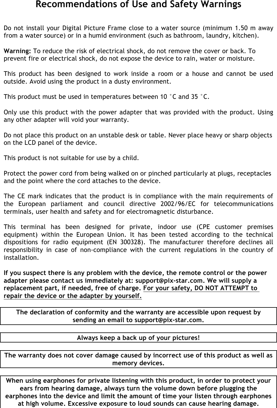   Recommendations of Use and Safety Warnings Do not install your Digital Picture Frame close to a water source (minimum 1.50 m away from a water source) or in a humid environment (such as bathroom, laundry, kitchen).  Warning: To reduce the risk of electrical shock, do not remove the cover or back. To prevent fire or electrical shock, do not expose the device to rain, water or moisture.  This  product  has  been  designed  to  work  inside  a  room  or  a  house  and  cannot  be  used outside. Avoid using the product in a dusty environment.   This product must be used in temperatures between 10 °C and 35 °C.   Only use this product with the power adapter that was provided with the product. Using any other adapter will void your warranty.  Do not place this product on an unstable desk or table. Never place heavy or sharp objects on the LCD panel of the device.  This product is not suitable for use by a child.  Protect the power cord from being walked on or pinched particularly at plugs, receptacles and the point where the cord attaches to the device.  The CE mark indicates that the product is in compliance with the main requirements of the  European  parliament  and  council  directive  2002/96/EC  for  telecommunications terminals, user health and safety and for electromagnetic disturbance.   This  terminal  has  been  designed  for  private,  indoor  use  (CPE  customer  premises equipment)  within  the  European  Union.  It  has  been  tested  according  to  the  technical dispositions  for  radio  equipment  (EN  300328).  The  manufacturer  therefore  declines  all responsibility  in  case  of  non-compliance  with  the  current  regulations  in  the  country  of installation.   If you suspect there is any problem with the device, the remote control or the power adapter please contact us immediately at: support@pix-star.com. We will supply a replacement part, if needed, free of charge. For your safety, DO NOT ATTEMPT to repair the device or the adapter by yourself.  The declaration of conformity and the warranty are accessible upon request by sending an email to support@pix-star.com.  Always keep a back up of your pictures!  The warranty does not cover damage caused by incorrect use of this product as well as memory devices.  When using earphones for private listening with this product, in order to protect your ears from hearing damage, always turn the volume down before plugging the earphones into the device and limit the amount of time your listen through earphones at high volume. Excessive exposure to loud sounds can cause hearing damage. 