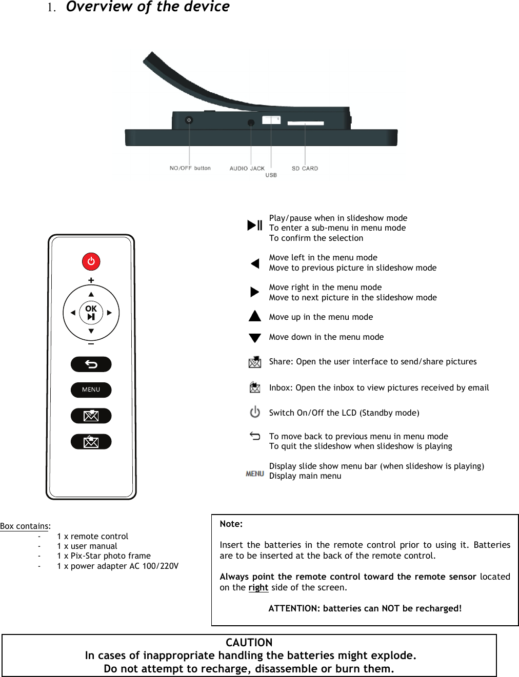   1. Overview of the device                          CAUTION  In cases of inappropriate handling the batteries might explode.  Do not attempt to recharge, disassemble or burn them.   Play/pause when in slideshow mode To enter a sub-menu in menu mode To confirm the selection  Move left in the menu mode Move to previous picture in slideshow mode  Move right in the menu mode Move to next picture in the slideshow mode  Move up in the menu mode  Move down in the menu mode  Share: Open the user interface to send/share pictures   Inbox: Open the inbox to view pictures received by email  Switch On/Off the LCD (Standby mode)   To move back to previous menu in menu mode To quit the slideshow when slideshow is playing  Display slide show menu bar (when slideshow is playing) Display main menu                         Box contains: -1 x remote control -1 x user manual -1 x Pix-Star photo frame -1 x power adapter AC 100/220V  Note:   Insert the  batteries in  the remote control prior to using it.  Batteries are to be inserted at the back of the remote control.  Always point the remote control toward the remote sensor located on the right side of the screen.  ATTENTION: batteries can NOT be recharged!  