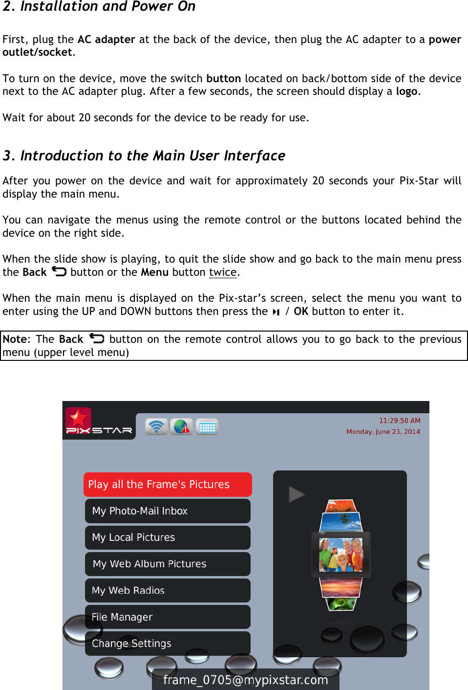   2. Installation and Power On  First, plug the AC adapter at the back of the device, then plug the AC adapter to a power outlet/socket.   To turn on the device, move the switch button located on back/bottom side of the device next to the AC adapter plug. After a few seconds, the screen should display a logo.   Wait for about 20 seconds for the device to be ready for use.  3. Introduction to the Main User Interface  After you power on the device and wait for approximately 20  seconds your Pix-Star will display the main menu.  You can navigate the menus using the remote control or the buttons located behind the device on the right side.   When the slide show is playing, to quit the slide show and go back to the main menu press the Back   button or the Menu button twice.   When the main menu is displayed on the Pix-star’s screen, select the menu you want to enter using the UP and DOWN buttons then press the   / OK button to enter it.  Note: The Back   button on the remote control allows you to go back to the previous menu (upper level menu)         
