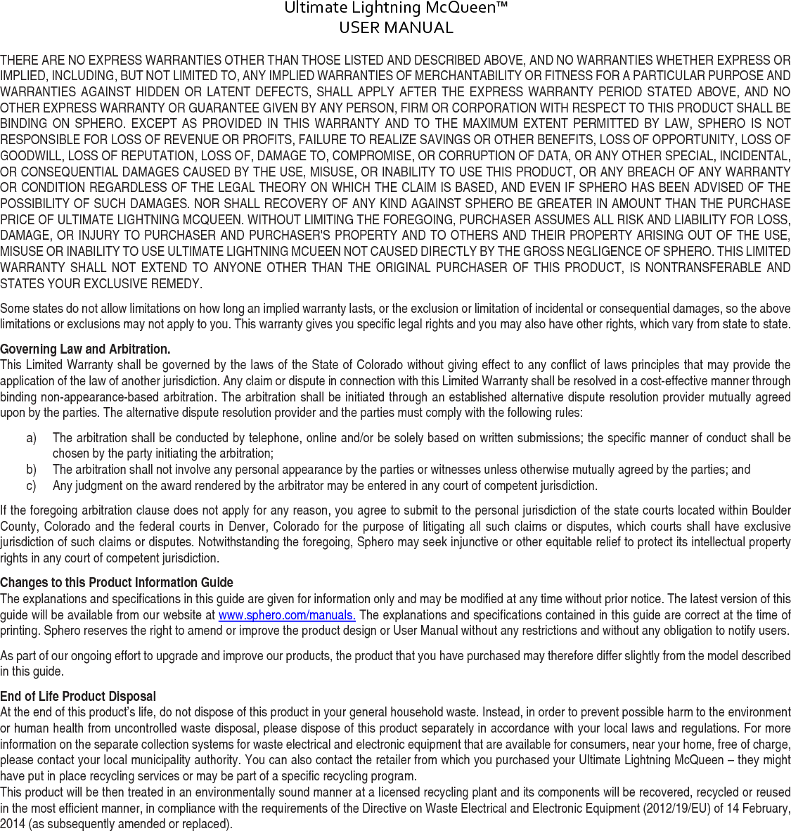 Ultimate Lightning McQueen™  USER MANUAL  DOC:710-000001 REV A Document ID: 002335 REV1 THERE ARE NO EXPRESS WARRANTIES OTHER THAN THOSE LISTED AND DESCRIBED ABOVE, AND NO WARRANTIES WHETHER EXPRESS OR IMPLIED, INCLUDING, BUT NOT LIMITED TO, ANY IMPLIED WARRANTIES OF MERCHANTABILITY OR FITNESS FOR A PARTICULAR PURPOSE AND WARRANTIES AGAINST HIDDEN OR LATENT DEFECTS, SHALL APPLY AFTER THE EXPRESS WARRANTY PERIOD STATED ABOVE, AND NO OTHER EXPRESS WARRANTY OR GUARANTEE GIVEN BY ANY PERSON, FIRM OR CORPORATION WITH RESPECT TO THIS PRODUCT SHALL BE BINDING ON SPHERO. EXCEPT AS PROVIDED IN THIS WARRANTY AND TO THE MAXIMUM EXTENT PERMITTED BY LAW, SPHERO IS NOT RESPONSIBLE FOR LOSS OF REVENUE OR PROFITS, FAILURE TO REALIZE SAVINGS OR OTHER BENEFITS, LOSS OF OPPORTUNITY, LOSS OF GOODWILL, LOSS OF REPUTATION, LOSS OF, DAMAGE TO, COMPROMISE, OR CORRUPTION OF DATA, OR ANY OTHER SPECIAL, INCIDENTAL, OR CONSEQUENTIAL DAMAGES CAUSED BY THE USE, MISUSE, OR INABILITY TO USE THIS PRODUCT, OR ANY BREACH OF ANY WARRANTY OR CONDITION REGARDLESS OF THE LEGAL THEORY ON WHICH THE CLAIM IS BASED, AND EVEN IF SPHERO HAS BEEN ADVISED OF THE POSSIBILITY OF SUCH DAMAGES. NOR SHALL RECOVERY OF ANY KIND AGAINST SPHERO BE GREATER IN AMOUNT THAN THE PURCHASE PRICE OF ULTIMATE LIGHTNING MCQUEEN. WITHOUT LIMITING THE FOREGOING, PURCHASER ASSUMES ALL RISK AND LIABILITY FOR LOSS, DAMAGE, OR INJURY TO PURCHASER AND PURCHASER&apos;S PROPERTY AND TO OTHERS AND THEIR PROPERTY ARISING OUT OF THE USE, MISUSE OR INABILITY TO USE ULTIMATE LIGHTNING MCUEEN NOT CAUSED DIRECTLY BY THE GROSS NEGLIGENCE OF SPHERO. THIS LIMITED WARRANTY SHALL NOT EXTEND TO ANYONE OTHER THAN THE  ORIGINAL PURCHASER OF THIS PRODUCT, IS NONTRANSFERABLE AND STATES YOUR EXCLUSIVE REMEDY. Some states do not allow limitations on how long an implied warranty lasts, or the exclusion or limitation of incidental or consequential damages, so the above limitations or exclusions may not apply to you. This warranty gives you specific legal rights and you may also have other rights, which vary from state to state. Governing Law and Arbitration. This Limited Warranty shall be governed by the laws of the State of Colorado without giving effect to any conflict of laws principles that may provide the application of the law of another jurisdiction. Any claim or dispute in connection with this Limited Warranty shall be resolved in a cost-effective manner through binding non-appearance-based arbitration. The arbitration shall be initiated through an established alternative dispute resolution provider mutually agreed upon by the parties. The alternative dispute resolution provider and the parties must comply with the following rules: a) The arbitration shall be conducted by telephone, online and/or be solely based on written submissions; the specific manner of conduct shall be chosen by the party initiating the arbitration; b) The arbitration shall not involve any personal appearance by the parties or witnesses unless otherwise mutually agreed by the parties; and c) Any judgment on the award rendered by the arbitrator may be entered in any court of competent jurisdiction. If the foregoing arbitration clause does not apply for any reason, you agree to submit to the personal jurisdiction of the state courts located within Boulder County, Colorado and the federal courts in Denver, Colorado for the purpose of litigating all such claims or disputes, which courts shall have exclusive jurisdiction of such claims or disputes. Notwithstanding the foregoing, Sphero may seek injunctive or other equitable relief to protect its intellectual property rights in any court of competent jurisdiction. Changes to this Product Information Guide The explanations and specifications in this guide are given for information only and may be modified at any time without prior notice. The latest version of this guide will be available from our website at www.sphero.com/manuals. The explanations and specifications contained in this guide are correct at the time of printing. Sphero reserves the right to amend or improve the product design or User Manual without any restrictions and without any obligation to notify users. As part of our ongoing effort to upgrade and improve our products, the product that you have purchased may therefore differ slightly from the model described in this guide. End of Life Product Disposal At the end of this product’s life, do not dispose of this product in your general household waste. Instead, in order to prevent possible harm to the environment or human health from uncontrolled waste disposal, please dispose of this product separately in accordance with your local laws and regulations. For more information on the separate collection systems for waste electrical and electronic equipment that are available for consumers, near your home, free of charge, please contact your local municipality authority. You can also contact the retailer from which you purchased your Ultimate Lightning McQueen – they might have put in place recycling services or may be part of a specific recycling program. This product will be then treated in an environmentally sound manner at a licensed recycling plant and its components will be recovered, recycled or reused in the most efficient manner, in compliance with the requirements of the Directive on Waste Electrical and Electronic Equipment (2012/19/EU) of 14 February, 2014 (as subsequently amended or replaced).    