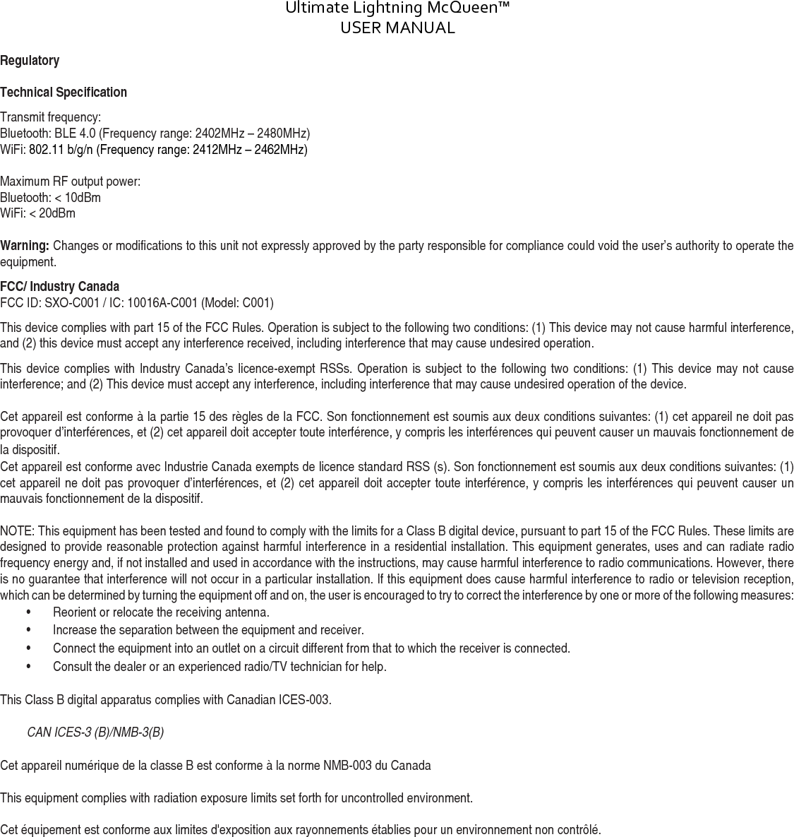 Ultimate Lightning McQueen™  USER MANUAL  DOC:710-000001 REV A Document ID: 002335 REV1 Regulatory  Technical Specification  Transmit frequency:  Bluetooth: BLE 4.0 (Frequency range: 2402MHz – 2480MHz) WiFi: 802.11 b/g/n (Frequency range: 2412MHz – 2462MHz)   Maximum RF output power:  Bluetooth: &lt; 10dBm  WiFi: &lt; 20dBm  Warning: Changes or modifications to this unit not expressly approved by the party responsible for compliance could void the user’s authority to operate the equipment. FCC/ Industry Canada FCC ID: SXO-C001 / IC: 10016A-C001 (Model: C001) This device complies with part 15 of the FCC Rules. Operation is subject to the following two conditions: (1) This device may not cause harmful interference, and (2) this device must accept any interference received, including interference that may cause undesired operation. This device complies with Industry Canada’s licence-exempt RSSs. Operation is subject to the following two conditions: (1) This device may not cause interference; and (2) This device must accept any interference, including interference that may cause undesired operation of the device.  Cet appareil est conforme à la partie 15 des règles de la FCC. Son fonctionnement est soumis aux deux conditions suivantes: (1) cet appareil ne doit pas provoquer d’interférences, et (2) cet appareil doit accepter toute interférence, y compris les interférences qui peuvent causer un mauvais fonctionnement de la dispositif. Cet appareil est conforme avec Industrie Canada exempts de licence standard RSS (s). Son fonctionnement est soumis aux deux conditions suivantes: (1) cet appareil ne doit pas provoquer d’interférences, et (2) cet appareil doit accepter toute interférence, y compris les interférences qui peuvent causer un mauvais fonctionnement de la dispositif.  NOTE: This equipment has been tested and found to comply with the limits for a Class B digital device, pursuant to part 15 of the FCC Rules. These limits are designed to provide reasonable protection against harmful interference in a residential installation. This equipment generates, uses and can radiate radio frequency energy and, if not installed and used in accordance with the instructions, may cause harmful interference to radio communications. However, there is no guarantee that interference will not occur in a particular installation. If this equipment does cause harmful interference to radio or television reception, which can be determined by turning the equipment off and on, the user is encouraged to try to correct the interference by one or more of the following measures:  • Reorient or relocate the receiving antenna.  • Increase the separation between the equipment and receiver.  • Connect the equipment into an outlet on a circuit different from that to which the receiver is connected.  • Consult the dealer or an experienced radio/TV technician for help.   This Class B digital apparatus complies with Canadian ICES-003.  CAN ICES-3 (B)/NMB-3(B)   Cet appareil numérique de la classe B est conforme à la norme NMB-003 du Canada  This equipment complies with radiation exposure limits set forth for uncontrolled environment.   Cet équipement est conforme aux limites d&apos;exposition aux rayonnements établies pour un environnement non contrôlé.         