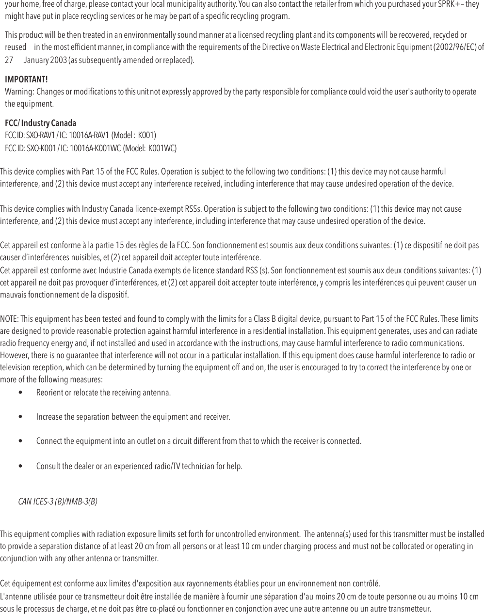 your home, free of charge, please contact your local municipality authority. You can also contact the retailer from which you purchased your SPRK+– they might have put in place recycling services or he may be part of a speciﬁc recycling program. This product will be then treated in an environmentally sound manner at a licensed recycling plant and its components will be recovered, recycled or reused  in the most efﬁcient manner, in compliance with the requirements of the Directive on Waste Electrical and Electronic Equipment (2002/96/EC) of 27   January 2003 (as subsequently amended or replaced). IMPORTANT! Warning: Changes or modiﬁcations to this unit not expressly approved by the party responsible for compliance could void the user&apos;s authority to operate the equipment. FCC/ Industry Canada FCC ID: SXO-RAV1 / IC: 10016A-RAV1  (Model :  K001) FCC ID: SXO-K001 / IC: 10016A-K001WC  (Model:  K001WC) This device complies with Part 15 of the FCC Rules. Operation is subject to the following two conditions: (1) this device may not cause harmful interference, and (2) this device must accept any interference received, including interference that may cause undesired operation of the device.  This device complies with Industry Canada licence-exempt RSSs. Operation is subject to the following two conditions: (1) this device may not cause interference, and (2) this device must accept any interference, including interference that may cause undesired operation of the device.  Cet appareil est conforme à la partie 15 des règles de la FCC. Son fonctionnement est soumis aux deux conditions suivantes: (1) ce dispositif ne doit pas causer d’interférences nuisibles, et (2) cet appareil doit accepter toute interférence.  Cet appareil est conforme avec Industrie Canada exempts de licence standard RSS (s). Son fonctionnement est soumis aux deux conditions suivantes: (1) cet appareil ne doit pas provoquer d’interférences, et (2) cet appareil doit accepter toute interférence, y compris les interférences qui peuvent causer un mauvais fonctionnement de la dispositif.!NOTE: This equipment has been tested and found to comply with the limits for a Class B digital device, pursuant to Part 15 of the FCC Rules. These limits are designed to provide reasonable protection against harmful interference in a residential installation. This equipment generates, uses and can radiate radio frequency energy and, if not installed and used in accordance with the instructions, may cause harmful interference to radio communications. However, there is no guarantee that interference will not occur in a particular installation. If this equipment does cause harmful interference to radio or television reception, which can be determined by turning the equipment off and on, the user is encouraged to try to correct the interference by one or more of the following measures:  •  Reorient or relocate the receiving antenna. !•  Increase the separation between the equipment and receiver. !•  Connect the equipment into an outlet on a circuit different from that to which the receiver is connected. !•  Consult the dealer or an experienced radio/TV technician for help. !CAN ICES-3 (B)/NMB-3(B) !This equipment complies with radiation exposure limits set forth for uncontrolled environment.! The antenna(s) used for this transmitter must be installed to provide a separation distance of at least 20 cm from all persons or at least 10 cm under charging process and must not be collocated or operating in conjunction with any other antenna or transmitter. Cet équipement est conforme aux limites d&apos;exposition aux rayonnements établies pour un environnement non contrôlé.! L&apos;antenne utilisée pour ce transmetteur doit être installée de manière à fournir une séparation d&apos;au moins 20 cm de toute personne ou au moins 10 cm sous le processus de charge, et ne doit pas être co-placé ou fonctionner en conjonction avec une autre antenne ou un autre transmetteur. 