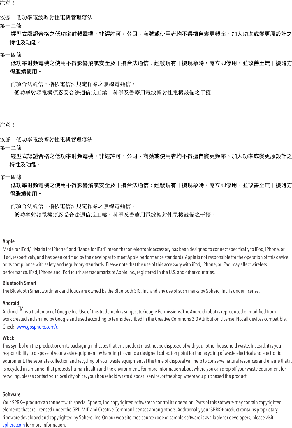 注意！ 依據　低功率電波輻射性電機管理辦法 第⼗⼆條 󴃀󶳩󴨩󵦶󵲥󵋲󷁏󶃛󵥨󷂎󴃀󴤙󵥨󵥐󵫷󶮉󵮃󵦌󶵌󵋲󵥐󶵌󴤕󴣰󸳟󵥑 第⼗四條 󵦶󵲥󵋲󷁏󶃛󵦌󵊶󵍝󶢡󵩋󲿂󶹣󵥫󴃀󳮴󳨎󲿂󳨎󶵢󳂓󵥨󲷒󶘐󵥨󲆕󵽭󵬀󶋸󲿂󳂓󴆤󸳐󵥑 　　前項合法通信，指依電信法規定作業之無線電通信。 低功率射頻電機須忍受合法通信或⼯業、科學及醫療⽤電波輻射性電機設備之⼲擾。 注意！ 依據　低功率電波輻射性電機管理辦法 第⼗⼆條 󴃀󶳩󴨩󵦶󵲥󵋲󷁏󶃛󵥨󷂎󴃀󴤙󵥨󵥐󵫷󶮉󵮃󵦌󶵌󵋲󵥐󶵌󴤕󴣰󸳟󵥑 第⼗四條 󵦶󵲥󵋲󷁏󶃛󵦌󵊶󵍝󶢡󵩋󲿂󶹣󵥫󴃀󳮴󳨎󲿂󳨎󶵢󳂓󵥨󲷒󶘐󵥨󲆕󵽭󵬀󶋸󲿂󳂓󴆤󸳐󵥑 　　前項合法通信，指依電信法規定作業之無線電通信。 低功率射頻電機須忍受合法通信或⼯業、科學及醫療⽤電波輻射性電機設備之⼲擾。 Apple Made for iPod,” “Made for iPhone,” and “Made for iPad” mean that an electronic accessory has been designed to connect speciﬁcally to iPod, iPhone, or iPad, respectively, and has been certiﬁed by the developer to meet Apple performance standards. Apple is not responsible for the operation of this device or its compliance with safety and regulatory standards. Please note that the use of this accessory with iPod, iPhone, or iPad may affect wireless performance. iPad, iPhone and iPod touch are trademarks of Apple Inc., registered in the U.S. and other countries. Bluetooth Smart The Bluetooth Smart wordmark and logos are owned by the Bluetooth SIG, Inc. and any use of such marks by Sphero, Inc. is under license. Android AndroidTM is a trademark of Google Inc. Use of this trademark is subject to Google Permissions. The Android robot is reproduced or modiﬁed from work created and shared by Google and used according to terms described in the Creative Commons 3.0 Attribution License. Not all devices compatible. Check  www.gosphero.com/c WEEE This symbol on the product or on its packaging indicates that this product must not be disposed of with your other household waste. Instead, it is your responsibility to dispose of your waste equipment by handing it over to a designed collection point for the recycling of waste electrical and electronic equipment. The separate collection and recycling of your waste equipment at the time of disposal will help to conserve natural resources and ensure that it is recycled in a manner that protects human health and the environment. For more information about where you can drop off your waste equipment for recycling, please contact your local city ofﬁce, your household waste disposal service, or the shop where you purchased the product. Software Your SPRK+product can connect with special Sphero, Inc. copyrighted software to control its operation. Parts of this software may contain copyrighted elements that are licensed under the GPL, MIT, and Creative Common licenses among others. Additionally your SPRK+product contains proprietary ﬁrmware developed and copyrighted by Sphero, Inc. On our web site, free source code of sample software is available for developers; please visit sphero.com for more information. 