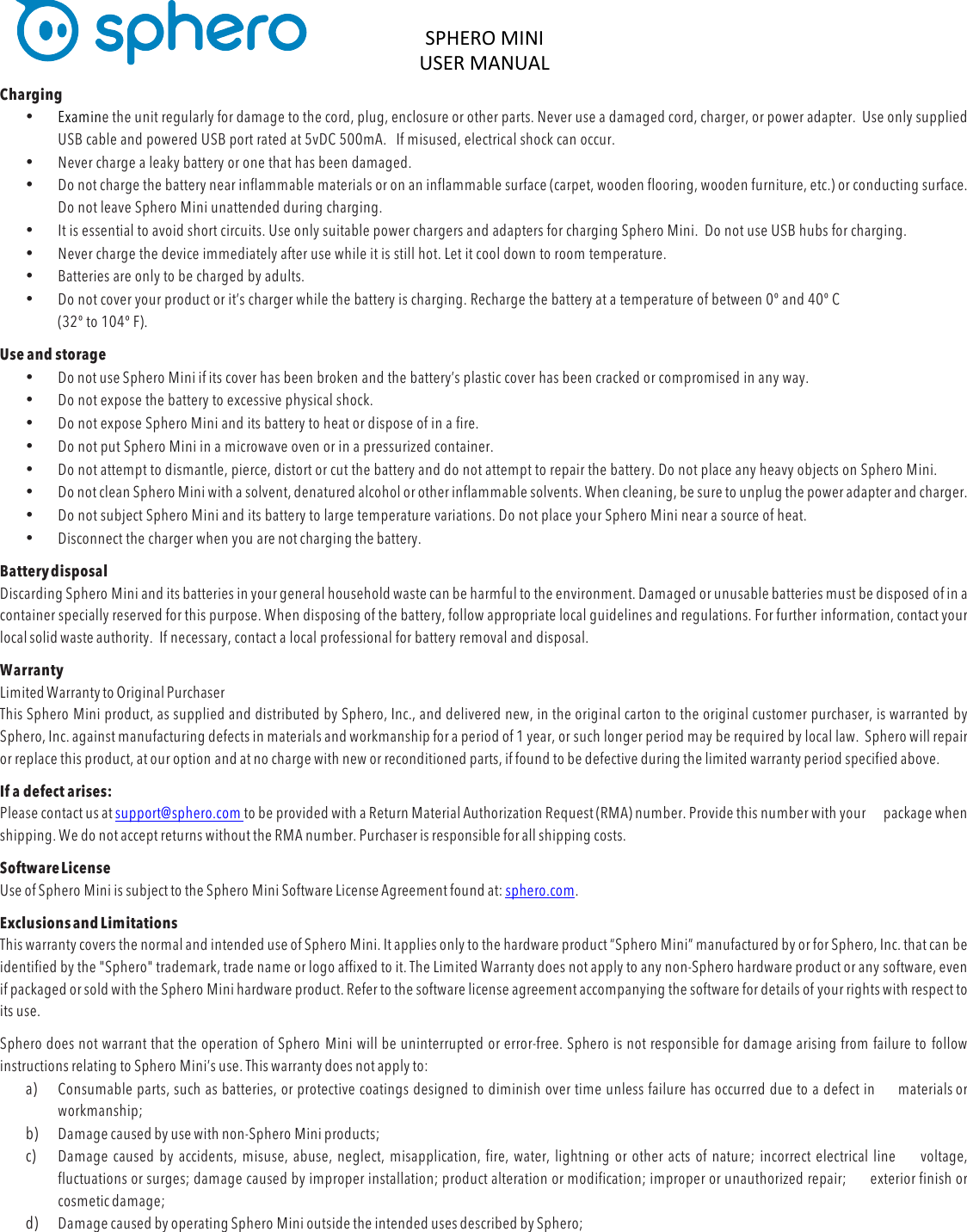 SPHERO&apos;MINI&apos;USER&apos;MANUAL&apos;&apos;DOC:710-000001 REV A &apos;Charging • Examine the unit regularly for damage to the cord, plug, enclosure or other parts. Never use a damaged cord, charger, or power adapter.  Use only supplied USB cable and powered USB port rated at 5vDC 500mA.   If misused, electrical shock can occur. • Never charge a leaky battery or one that has been damaged.  • Do not charge the battery near inflammable materials or on an inflammable surface (carpet, wooden flooring, wooden furniture, etc.) or conducting surface. Do not leave Sphero Mini unattended during charging.  • It is essential to avoid short circuits. Use only suitable power chargers and adapters for charging Sphero Mini.  Do not use USB hubs for charging. • Never charge the device immediately after use while it is still hot. Let it cool down to room temperature. • Batteries are only to be charged by adults. • Do not cover your product or it’s charger while the battery is charging. Recharge the battery at a temperature of between 0º and 40º C  (32º to 104º F).  Use and storage • Do not use Sphero Mini if its cover has been broken and the battery’s plastic cover has been cracked or compromised in any way. • Do not expose the battery to excessive physical shock. • Do not expose Sphero Mini and its battery to heat or dispose of in a fire. • Do not put Sphero Mini in a microwave oven or in a pressurized container. • Do not attempt to dismantle, pierce, distort or cut the battery and do not attempt to repair the battery. Do not place any heavy objects on Sphero Mini. • Do not clean Sphero Mini with a solvent, denatured alcohol or other inflammable solvents. When cleaning, be sure to unplug the power adapter and charger. • Do not subject Sphero Mini and its battery to large temperature variations. Do not place your Sphero Mini near a source of heat. • Disconnect the charger when you are not charging the battery. Battery disposal Discarding Sphero Mini and its batteries in your general household waste can be harmful to the environment. Damaged or unusable batteries must be disposed of in a container specially reserved for this purpose. When disposing of the battery, follow appropriate local guidelines and regulations. For further information, contact your local solid waste authority.  If necessary, contact a local professional for battery removal and disposal. Warranty Limited Warranty to Original Purchaser This Sphero Mini product, as supplied and distributed by Sphero, Inc., and delivered new, in the original carton to the original customer purchaser, is warranted by Sphero, Inc. against manufacturing defects in materials and workmanship for a period of 1 year, or such longer period may be required by local law.  Sphero will repair or replace this product, at our option and at no charge with new or reconditioned parts, if found to be defective during the limited warranty period specified above. If a defect arises: Please contact us at support@sphero.com to be provided with a Return Material Authorization Request (RMA) number. Provide this number with your package when shipping. We do not accept returns without the RMA number. Purchaser is responsible for all shipping costs. Software License Use of Sphero Mini is subject to the Sphero Mini Software License Agreement found at: sphero.com. Exclusions and Limitations This warranty covers the normal and intended use of Sphero Mini. It applies only to the hardware product “Sphero Mini” manufactured by or for Sphero, Inc. that can be identified by the &quot;Sphero&quot; trademark, trade name or logo affixed to it. The Limited Warranty does not apply to any non-Sphero hardware product or any software, even if packaged or sold with the Sphero Mini hardware product. Refer to the software license agreement accompanying the software for details of your rights with respect to its use. Sphero does not warrant that the operation of Sphero Mini will be uninterrupted or error-free. Sphero is not responsible for damage arising from failure to follow instructions relating to Sphero Mini’s use. This warranty does not apply to: a) Consumable parts, such as batteries, or protective coatings designed to diminish over time unless failure has occurred due to a defect in materials or workmanship; b) Damage caused by use with non-Sphero Mini products; c) Damage caused by accidents, misuse, abuse, neglect, misapplication, fire, water, lightning or other acts of nature; incorrect electrical line voltage, fluctuations or surges; damage caused by improper installation; product alteration or modification; improper or unauthorized repair; exterior finish or cosmetic damage; d) Damage caused by operating Sphero Mini outside the intended uses described by Sphero; 