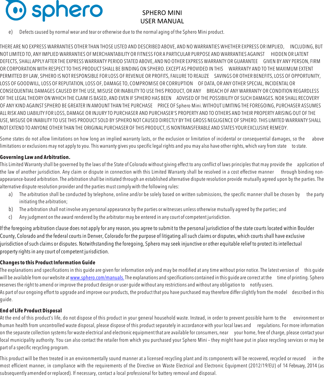 SPHERO&apos;MINI&apos;USER&apos;MANUAL&apos;&apos;DOC:710-000001 REV A &apos;e) Defects caused by normal wear and tear or otherwise due to the normal aging of the Sphero Mini product.  THERE ARE NO EXPRESS WARRANTIES OTHER THAN THOSE LISTED AND DESCRIBED ABOVE, AND NO WARRANTIES WHETHER EXPRESS OR IMPLIED, INCLUDING, BUT NOT LIMITED TO, ANY IMPLIED WARRANTIES OF MERCHANTABILITY OR FITNESS FOR A PARTICULAR PURPOSE AND WARRANTIES AGAINST HIDDEN OR LATENT DEFECTS, SHALL APPLY AFTER THE EXPRESS WARRANTY PERIOD STATED ABOVE, AND NO OTHER EXPRESS WARRANTY OR GUARANTEE GIVEN BY ANY PERSON, FIRM OR CORPORATION WITH RESPECT TO THIS PRODUCT SHALL BE BINDING ON SPHERO. EXCEPT AS PROVIDED IN THIS WARRANTY AND TO THE MAXIMUM EXTENT PERMITTED BY LAW, SPHERO IS NOT RESPONSIBLE FOR LOSS OF REVENUE OR PROFITS, FAILURE TO REALIZE SAVINGS OR OTHER BENEFITS, LOSS OF OPPORTUNITY, LOSS OF GOODWILL, LOSS OF REPUTATION, LOSS OF, DAMAGE TO, COMPROMISE OR CORRUPTION OF DATA, OR ANY OTHER SPECIAL, INCIDENTAL OR CONSEQUENTIAL DAMAGES CAUSED BY THE USE, MISUSE OR INABILITY TO USE THIS PRODUCT, OR ANY BREACH OF ANY WARRANTY OR CONDITION REGARDLESS OF THE LEGAL THEORY ON WHICH THE CLAIM IS BASED, AND EVEN IF SPHERO HAS BEEN ADVISED OF THE POSSIBILITY OF SUCH DAMAGES. NOR SHALL RECOVERY OF ANY KIND AGAINST SPHERO BE GREATER IN AMOUNT THAN THE PURCHASE PRICE OF Sphero Mini. WITHOUT LIMITING THE FOREGOING, PURCHASER ASSUMES ALL RISK AND LIABILITY FOR LOSS, DAMAGE OR INJURY TO PURCHASER AND PURCHASER&apos;S PROPERTY AND TO OTHERS AND THEIR PROPERTY ARISING OUT OF THE USE, MISUSE OR INABILITY TO USE THIS PRODUCT SOLD BY SPHERO NOT CAUSED DIRECTLY BY THE GROSS NEGLIGENCE OF SPHERO. THIS LIMITED WARRANTY SHALL NOT EXTEND TO ANYONE OTHER THAN THE ORIGINAL PURCHASER OF THIS PRODUCT, IS NONTRANSFERABLE AND STATES YOUR EXCLUSIVE REMEDY. Some states do not allow limitations on how long an implied warranty lasts, or the exclusion or limitation of incidental or consequential damages, so the above limitations or exclusions may not apply to you. This warranty gives you specific legal rights and you may also have other rights, which vary from state to state. Governing Law and Arbitration. This Limited Warranty shall be governed by the laws of the State of Colorado without giving effect to any conflict of laws principles that may provide the application of the law of another jurisdiction. Any claim or dispute in connection with this Limited Warranty shall be resolved in a cost effective manner through binding non-appearance-based arbitration. The arbitration shall be initiated through an established alternative dispute resolution provide mutually agreed upon by the parties. The alternative dispute resolution provider and the parties must comply with the following rules: a) The arbitration shall be conducted by telephone, online and/or be solely based on written submissions, the specific manner shall be chosen by the party initiating the arbitration; b) The arbitration shall not involve any personal appearance by the parties or witnesses unless otherwise mutually agreed by the parties; and c) Any judgment on the award rendered by the arbitrator may be entered in any court of competent jurisdiction. If the foregoing arbitration clause does not apply for any reason, you agree to submit to the personal jurisdiction of the state courts located within Boulder County, Colorado and the federal courts in Denver, Colorado for the purpose of litigating all such claims or disputes, which courts shall have exclusive jurisdiction of such claims or disputes. Notwithstanding the foregoing, Sphero may seek injunctive or other equitable relief to protect its intellectual property rights in any court of competent jurisdiction. Changes to this Product Information Guide The explanations and specifications in this guide are given for information only and may be modified at any time without prior notice. The latest version of this guide will be available from our website at www.sphero.com/manuals. The explanations and specifications contained in this guide are correct at the time of printing. Sphero reserves the right to amend or improve the product design or user guide without any restrictions and without any obligation to notify users. As part of our ongoing effort to upgrade and improve our products, the product that you have purchased may therefore differ slightly from the model described in this guide. End of Life Product Disposal At the end of this product’s life, do not dispose of this product in your general household waste. Instead, in order to prevent possible harm to the environment or human health from uncontrolled waste disposal, please dispose of this product separately in accordance with your local laws and regulations. For more information on the separate collection systems for waste electrical and electronic equipment that are available for consumers, near your home, free of charge, please contact your local municipality authority. You can also contact the retailer from which you purchased your Sphero Mini – they might have put in place recycling services or may be part of a specific recycling program. This product will be then treated in an environmentally sound manner at a licensed recycling plant and its components will be recovered, recycled or reused in the most efficient manner, in compliance with the requirements of the Directive on Waste Electrical and Electronic Equipment (2012/19/EU) of 14 February, 2014 (as subsequently amended or replaced). If necessary, contact a local professional for battery removal and disposal. &apos; 