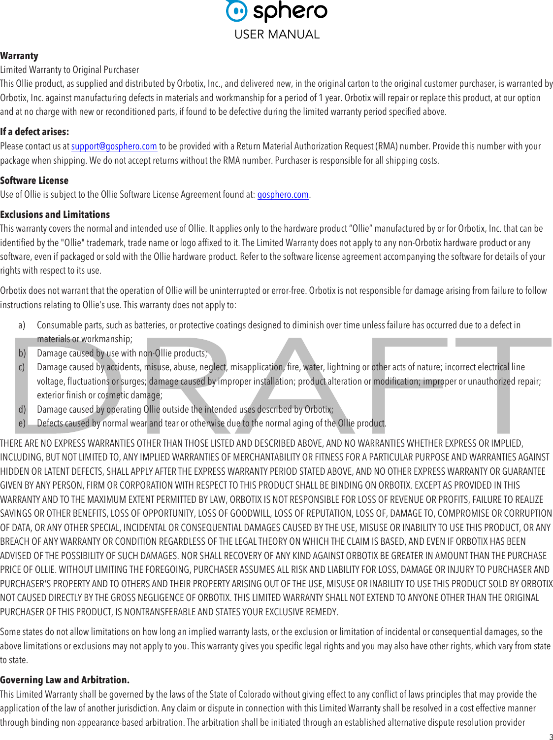  USER MANUAL  3 Warranty Limited Warranty to Original Purchaser This Ollie product, as supplied and distributed by Orbotix, Inc., and delivered new, in the original carton to the original customer purchaser, is warranted by Orbotix, Inc. against manufacturing defects in materials and workmanship for a period of 1 year. Orbotix will repair or replace this product, at our option and at no charge with new or reconditioned parts, if found to be defective during the limited warranty period specified above. If a defect arises: Please contact us at support@gosphero.com to be provided with a Return Material Authorization Request (RMA) number. Provide this number with your package when shipping. We do not accept returns without the RMA number. Purchaser is responsible for all shipping costs. Software License Use of Ollie is subject to the Ollie Software License Agreement found at: gosphero.com. Exclusions and Limitations This warranty covers the normal and intended use of Ollie. It applies only to the hardware product “Ollie” manufactured by or for Orbotix, Inc. that can be identified by the &quot;Ollie&quot; trademark, trade name or logo affixed to it. The Limited Warranty does not apply to any non-Orbotix hardware product or any software, even if packaged or sold with the Ollie hardware product. Refer to the software license agreement accompanying the software for details of your rights with respect to its use. Orbotix does not warrant that the operation of Ollie will be uninterrupted or error-free. Orbotix is not responsible for damage arising from failure to follow instructions relating to Ollie’s use. This warranty does not apply to: a) Consumable parts, such as batteries, or protective coatings designed to diminish over time unless failure has occurred due to a defect in materials or workmanship;  b) Damage caused by use with non-Ollie products; c) Damage caused by accidents, misuse, abuse, neglect, misapplication, fire, water, lightning or other acts of nature; incorrect electrical line voltage, fluctuations or surges; damage caused by improper installation; product alteration or modification; improper or unauthorized repair; exterior finish or cosmetic damage;  d) Damage caused by operating Ollie outside the intended uses described by Orbotix;  e) Defects caused by normal wear and tear or otherwise due to the normal aging of the Ollie product. THERE ARE NO EXPRESS WARRANTIES OTHER THAN THOSE LISTED AND DESCRIBED ABOVE, AND NO WARRANTIES WHETHER EXPRESS OR IMPLIED, INCLUDING, BUT NOT LIMITED TO, ANY IMPLIED WARRANTIES OF MERCHANTABILITY OR FITNESS FOR A PARTICULAR PURPOSE AND WARRANTIES AGAINST HIDDEN OR LATENT DEFECTS, SHALL APPLY AFTER THE EXPRESS WARRANTY PERIOD STATED ABOVE, AND NO OTHER EXPRESS WARRANTY OR GUARANTEE GIVEN BY ANY PERSON, FIRM OR CORPORATION WITH RESPECT TO THIS PRODUCT SHALL BE BINDING ON ORBOTIX. EXCEPT AS PROVIDED IN THIS WARRANTY AND TO THE MAXIMUM EXTENT PERMITTED BY LAW, ORBOTIX IS NOT RESPONSIBLE FOR LOSS OF REVENUE OR PROFITS, FAILURE TO REALIZE SAVINGS OR OTHER BENEFITS, LOSS OF OPPORTUNITY, LOSS OF GOODWILL, LOSS OF REPUTATION, LOSS OF, DAMAGE TO, COMPROMISE OR CORRUPTION OF DATA, OR ANY OTHER SPECIAL, INCIDENTAL OR CONSEQUENTIAL DAMAGES CAUSED BY THE USE, MISUSE OR INABILITY TO USE THIS PRODUCT, OR ANY BREACH OF ANY WARRANTY OR CONDITION REGARDLESS OF THE LEGAL THEORY ON WHICH THE CLAIM IS BASED, AND EVEN IF ORBOTIX HAS BEEN ADVISED OF THE POSSIBILITY OF SUCH DAMAGES. NOR SHALL RECOVERY OF ANY KIND AGAINST ORBOTIX BE GREATER IN AMOUNT THAN THE PURCHASE PRICE OF OLLIE. WITHOUT LIMITING THE FOREGOING, PURCHASER ASSUMES ALL RISK AND LIABILITY FOR LOSS, DAMAGE OR INJURY TO PURCHASER AND PURCHASER&apos;S PROPERTY AND TO OTHERS AND THEIR PROPERTY ARISING OUT OF THE USE, MISUSE OR INABILITY TO USE THIS PRODUCT SOLD BY ORBOTIX NOT CAUSED DIRECTLY BY THE GROSS NEGLIGENCE OF ORBOTIX. THIS LIMITED WARRANTY SHALL NOT EXTEND TO ANYONE OTHER THAN THE ORIGINAL PURCHASER OF THIS PRODUCT, IS NONTRANSFERABLE AND STATES YOUR EXCLUSIVE REMEDY. Some states do not allow limitations on how long an implied warranty lasts, or the exclusion or limitation of incidental or consequential damages, so the above limitations or exclusions may not apply to you. This warranty gives you specific legal rights and you may also have other rights, which vary from state to state. Governing Law and Arbitration. This Limited Warranty shall be governed by the laws of the State of Colorado without giving effect to any conflict of laws principles that may provide the application of the law of another jurisdiction. Any claim or dispute in connection with this Limited Warranty shall be resolved in a cost effective manner through binding non-appearance-based arbitration. The arbitration shall be initiated through an established alternative dispute resolution provider 