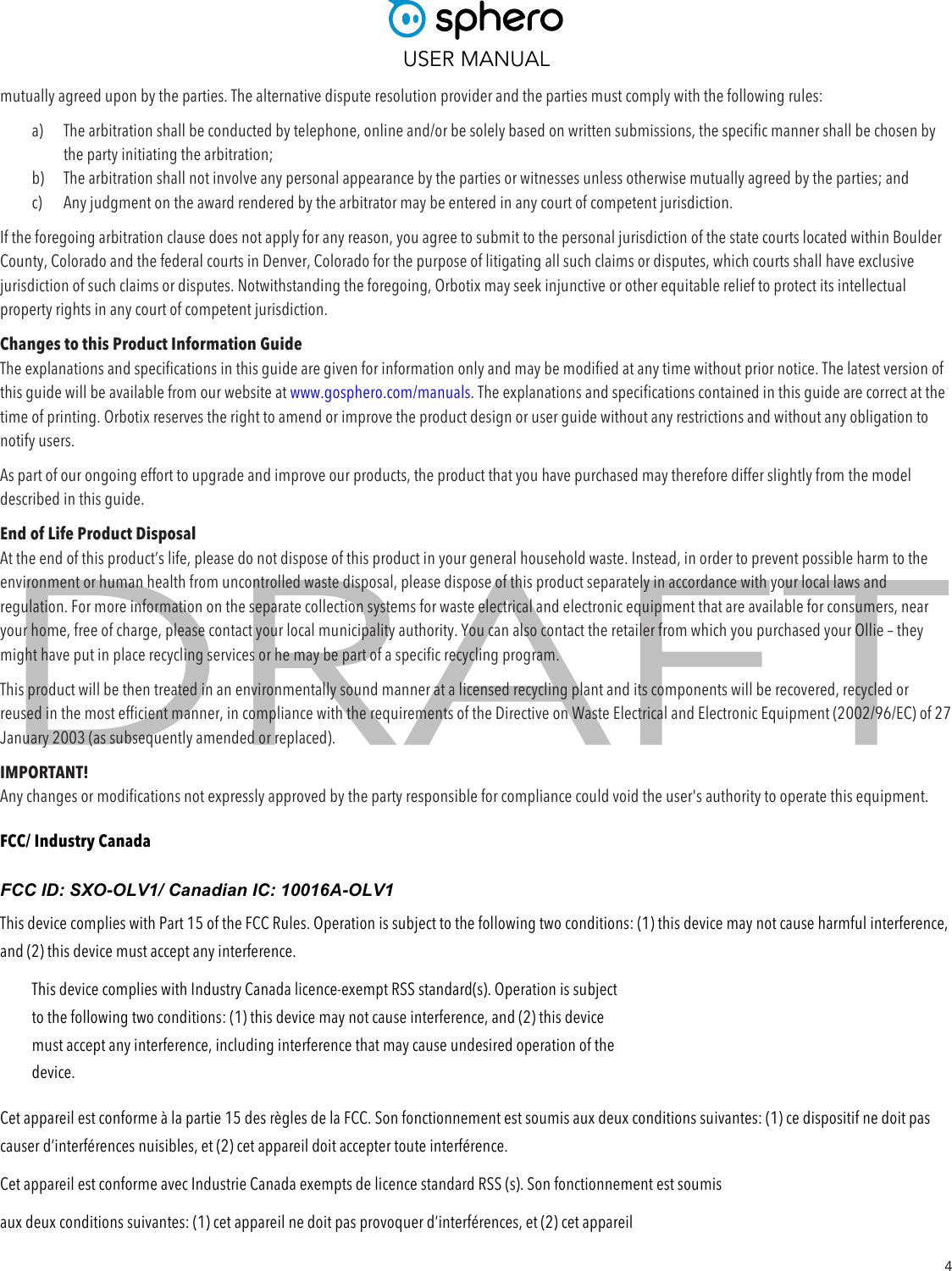  USER MANUAL  4 mutually agreed upon by the parties. The alternative dispute resolution provider and the parties must comply with the following rules:  a) The arbitration shall be conducted by telephone, online and/or be solely based on written submissions, the specific manner shall be chosen by the party initiating the arbitration;  b) The arbitration shall not involve any personal appearance by the parties or witnesses unless otherwise mutually agreed by the parties; and  c) Any judgment on the award rendered by the arbitrator may be entered in any court of competent jurisdiction.  If the foregoing arbitration clause does not apply for any reason, you agree to submit to the personal jurisdiction of the state courts located within Boulder County, Colorado and the federal courts in Denver, Colorado for the purpose of litigating all such claims or disputes, which courts shall have exclusive jurisdiction of such claims or disputes. Notwithstanding the foregoing, Orbotix may seek injunctive or other equitable relief to protect its intellectual property rights in any court of competent jurisdiction. Changes to this Product Information Guide The explanations and specifications in this guide are given for information only and may be modified at any time without prior notice. The latest version of this guide will be available from our website at www.gosphero.com/manuals. The explanations and specifications contained in this guide are correct at the time of printing. Orbotix reserves the right to amend or improve the product design or user guide without any restrictions and without any obligation to notify users. As part of our ongoing effort to upgrade and improve our products, the product that you have purchased may therefore differ slightly from the model described in this guide.  End of Life Product Disposal At the end of this product’s life, please do not dispose of this product in your general household waste. Instead, in order to prevent possible harm to the environment or human health from uncontrolled waste disposal, please dispose of this product separately in accordance with your local laws and regulation. For more information on the separate collection systems for waste electrical and electronic equipment that are available for consumers, near your home, free of charge, please contact your local municipality authority. You can also contact the retailer from which you purchased your Ollie – they might have put in place recycling services or he may be part of a specific recycling program.  This product will be then treated in an environmentally sound manner at a licensed recycling plant and its components will be recovered, recycled or reused in the most efficient manner, in compliance with the requirements of the Directive on Waste Electrical and Electronic Equipment (2002/96/EC) of 27 January 2003 (as subsequently amended or replaced).  IMPORTANT!  Any changes or modifications not expressly approved by the party responsible for compliance could void the user&apos;s authority to operate this equipment. FCC/ Industry Canada FCC ID: SXO-OLV1/ Canadian IC: 10016A-OLV1  This device complies with Part 15 of the FCC Rules. Operation is subject to the following two conditions: (1) this device may not cause harmful interference, and (2) this device must accept any interference.  This device complies with Industry Canada licence-exempt RSS standard(s). Operation is subject to the following two conditions: (1) this device may not cause interference, and (2) this device must accept any interference, including interference that may cause undesired operation of the device. Cet appareil est conforme à la partie 15 des règles de la FCC. Son fonctionnement est soumis aux deux conditions suivantes: (1) ce dispositif ne doit pas causer d’interférences nuisibles, et (2) cet appareil doit accepter toute interférence.  Cet appareil est conforme avec Industrie Canada exempts de licence standard RSS (s). Son fonctionnement est soumis  aux deux conditions suivantes: (1) cet appareil ne doit pas provoquer d’interférences, et (2) cet appareil  