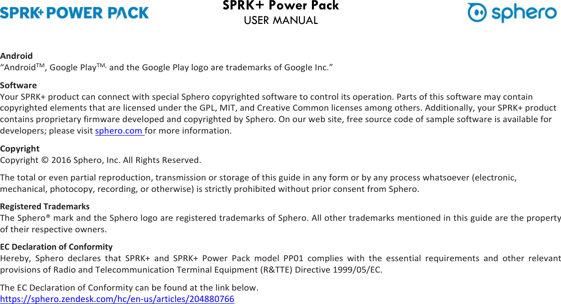 SPRK+ Power Pack USER MANUAL Android“AndroidTM,GooglePlayTM,andtheGooglePlaylogoaretrademarksofGoogleInc.”SoftwareYourSPRK+productcanconnectwithspecialSpherocopyrightedsoftwaretocontrolitsoperation.PartsofthissoftwaremaycontaincopyrightedelementsthatarelicensedundertheGPL,MIT,andCreativeCommonlicensesamongothers.Additionally,yourSPRK+productcontainsproprietaryfirmwaredevelopedandcopyrightedbySphero.Onourwebsite,freesourcecodeofsamplesoftwareisavailablefordevelopers;pleasevisitsphero.comformoreinformation.CopyrightCopyright©2016Sphero,Inc.AllRightsReserved.Thetotalorevenpartialreproduction,transmissionorstorageofthisguideinanyformorbyanyprocesswhatsoever(electronic,mechanical,photocopy,recording,orotherwise)isstrictlyprohibitedwithoutpriorconsentfromSphero.RegisteredTrademarksTheSphero®markandtheSpherologoareregisteredtrademarksofSphero.Allothertrademarksmentionedinthisguidearethepropertyoftheirrespectiveowners.ECDeclarationofConformityHereby, Sphero declares that SPRK+ and SPRK+ Power Pack model PP01 complies with the essential requirements and other relevantprovisionsofRadioandTelecommunicationTerminalEquipment(R&amp;TTE)Directive1999/05/EC.TheECDeclarationofConformitycanbefoundatthelinkbelow.https://sphero.zendesk.com/hc/en‐us/articles/204880766