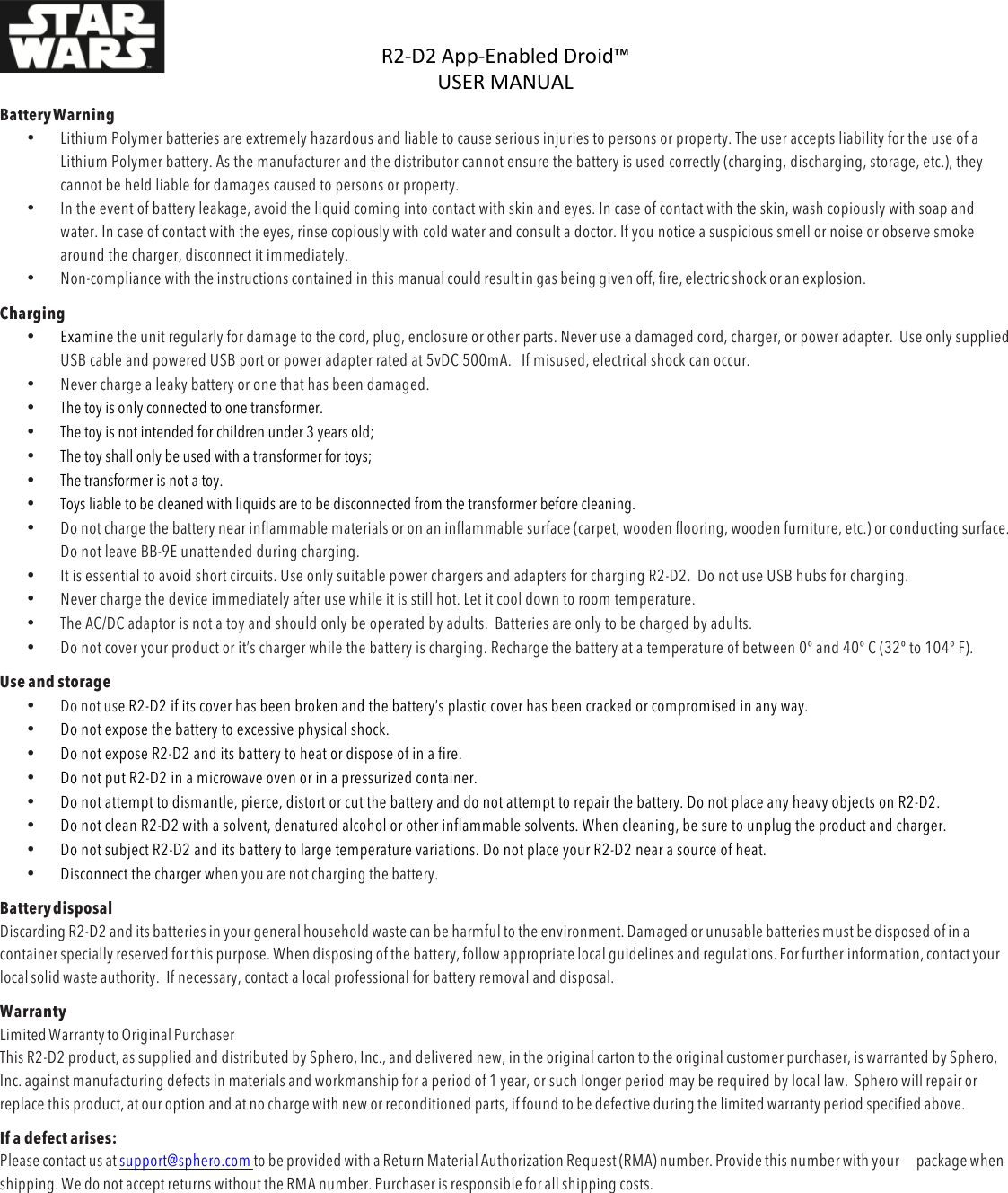 R2-D2%App-Enabled%Droid™%USER%MANUAL%%DOC:710-000001 REV A %Battery Warning  • Lithium Polymer batteries are extremely hazardous and liable to cause serious injuries to persons or property. The user accepts liability for the use of a Lithium Polymer battery. As the manufacturer and the distributor cannot ensure the battery is used correctly (charging, discharging, storage, etc.), they cannot be held liable for damages caused to persons or property. • In the event of battery leakage, avoid the liquid coming into contact with skin and eyes. In case of contact with the skin, wash copiously with soap and water. In case of contact with the eyes, rinse copiously with cold water and consult a doctor. If you notice a suspicious smell or noise or observe smoke around the charger, disconnect it immediately. • Non-compliance with the instructions contained in this manual could result in gas being given off, fire, electric shock or an explosion. Charging • Examine the unit regularly for damage to the cord, plug, enclosure or other parts. Never use a damaged cord, charger, or power adapter.  Use only supplied USB cable and powered USB port or power adapter rated at 5vDC 500mA.   If misused, electrical shock can occur. • Never charge a leaky battery or one that has been damaged.  • The toy is only connected to one transformer. • The toy is not intended for children under 3 years old;  • The toy shall only be used with a transformer for toys; • The transformer is not a toy. • Toys liable to be cleaned with liquids are to be disconnected from the transformer before cleaning. • Do not charge the battery near inflammable materials or on an inflammable surface (carpet, wooden flooring, wooden furniture, etc.) or conducting surface. Do not leave BB-9E unattended during charging.  • It is essential to avoid short circuits. Use only suitable power chargers and adapters for charging R2-D2.  Do not use USB hubs for charging. • Never charge the device immediately after use while it is still hot. Let it cool down to room temperature. • The AC/DC adaptor is not a toy and should only be operated by adults.  Batteries are only to be charged by adults. • Do not cover your product or it’s charger while the battery is charging. Recharge the battery at a temperature of between 0º and 40º C (32º to 104º F).  Use and storage • Do not use R2-D2 if its cover has been broken and the battery’s plastic cover has been cracked or compromised in any way. • Do not expose the battery to excessive physical shock. • Do not expose R2-D2 and its battery to heat or dispose of in a fire. • Do not put R2-D2 in a microwave oven or in a pressurized container. • Do not attempt to dismantle, pierce, distort or cut the battery and do not attempt to repair the battery. Do not place any heavy objects on R2-D2. • Do not clean R2-D2 with a solvent, denatured alcohol or other inflammable solvents. When cleaning, be sure to unplug the product and charger. • Do not subject R2-D2 and its battery to large temperature variations. Do not place your R2-D2 near a source of heat. • Disconnect the charger when you are not charging the battery. Battery disposal Discarding R2-D2 and its batteries in your general household waste can be harmful to the environment. Damaged or unusable batteries must be disposed of in a container specially reserved for this purpose. When disposing of the battery, follow appropriate local guidelines and regulations. For further information, contact your local solid waste authority.  If necessary, contact a local professional for battery removal and disposal. Warranty Limited Warranty to Original Purchaser This R2-D2 product, as supplied and distributed by Sphero, Inc., and delivered new, in the original carton to the original customer purchaser, is warranted by Sphero, Inc. against manufacturing defects in materials and workmanship for a period of 1 year, or such longer period may be required by local law.  Sphero will repair or replace this product, at our option and at no charge with new or reconditioned parts, if found to be defective during the limited warranty period specified above. If a defect arises: Please contact us at support@sphero.com to be provided with a Return Material Authorization Request (RMA) number. Provide this number with your package when shipping. We do not accept returns without the RMA number. Purchaser is responsible for all shipping costs. % 