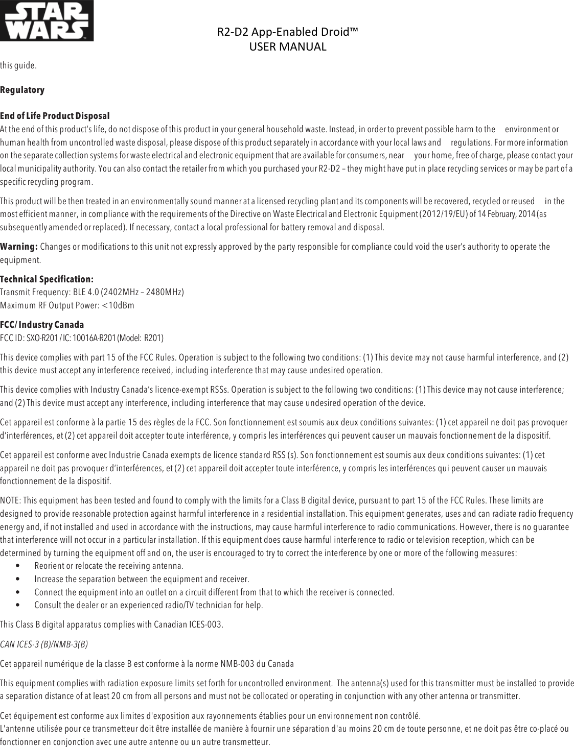 R2-D2%App-Enabled%Droid™%USER%MANUAL%%DOC:710-000001 REV A %this guide. %Regulatory  End of Life Product Disposal At the end of this product’s life, do not dispose of this product in your general household waste. Instead, in order to prevent possible harm to the environment or human health from uncontrolled waste disposal, please dispose of this product separately in accordance with your local laws and regulations. For more information on the separate collection systems for waste electrical and electronic equipment that are available for consumers, near your home, free of charge, please contact your local municipality authority. You can also contact the retailer from which you purchased your R2-D2 – they might have put in place recycling services or may be part of a specific recycling program. This product will be then treated in an environmentally sound manner at a licensed recycling plant and its components will be recovered, recycled or reused in the most efficient manner, in compliance with the requirements of the Directive on Waste Electrical and Electronic Equipment (2012/19/EU) of 14 February, 2014 (as subsequently amended or replaced). If necessary, contact a local professional for battery removal and disposal. Warning: Changes or modifications to this unit not expressly approved by the party responsible for compliance could void the user’s authority to operate the equipment. Technical Specification:  Transmit Frequency: BLE 4.0 (2402MHz – 2480MHz)  Maximum RF Output Power: &lt;10dBm  FCC/ Industry Canada FCC ID: SXO-R201 / IC: 10016A-R201 (Model:  R201) This device complies with part 15 of the FCC Rules. Operation is subject to the following two conditions: (1) This device may not cause harmful interference, and (2) this device must accept any interference received, including interference that may cause undesired operation. This device complies with Industry Canada’s licence-exempt RSSs. Operation is subject to the following two conditions: (1) This device may not cause interference; and (2) This device must accept any interference, including interference that may cause undesired operation of the device. Cet appareil est conforme à la partie 15 des règles de la FCC. Son fonctionnement est soumis aux deux conditions suivantes: (1) cet appareil ne doit pas provoquer d’interférences, et (2) cet appareil doit accepter toute interférence, y compris les interférences qui peuvent causer un mauvais fonctionnement de la dispositif. Cet appareil est conforme avec Industrie Canada exempts de licence standard RSS (s). Son fonctionnement est soumis aux deux conditions suivantes: (1) cet appareil ne doit pas provoquer d’interférences, et (2) cet appareil doit accepter toute interférence, y compris les interférences qui peuvent causer un mauvais fonctionnement de la dispositif. NOTE: This equipment has been tested and found to comply with the limits for a Class B digital device, pursuant to part 15 of the FCC Rules. These limits are designed to provide reasonable protection against harmful interference in a residential installation. This equipment generates, uses and can radiate radio frequency energy and, if not installed and used in accordance with the instructions, may cause harmful interference to radio communications. However, there is no guarantee that interference will not occur in a particular installation. If this equipment does cause harmful interference to radio or television reception, which can be determined by turning the equipment off and on, the user is encouraged to try to correct the interference by one or more of the following measures:  • Reorient or relocate the receiving antenna.  • Increase the separation between the equipment and receiver.  • Connect the equipment into an outlet on a circuit different from that to which the receiver is connected.  • Consult the dealer or an experienced radio/TV technician for help.  This Class B digital apparatus complies with Canadian ICES-003. CAN ICES-3 (B)/NMB-3(B)  Cet appareil numérique de la classe B est conforme à la norme NMB-003 du Canada This equipment complies with radiation exposure limits set forth for uncontrolled environment.  The antenna(s) used for this transmitter must be installed to provide a separation distance of at least 20 cm from all persons and must not be collocated or operating in conjunction with any other antenna or transmitter. Cet équipement est conforme aux limites d&apos;exposition aux rayonnements établies pour un environnement non contrôlé.  L&apos;antenne utilisée pour ce transmetteur doit être installée de manière à fournir une séparation d&apos;au moins 20 cm de toute personne, et ne doit pas être co-placé ou fonctionner en conjonction avec une autre antenne ou un autre transmetteur. 