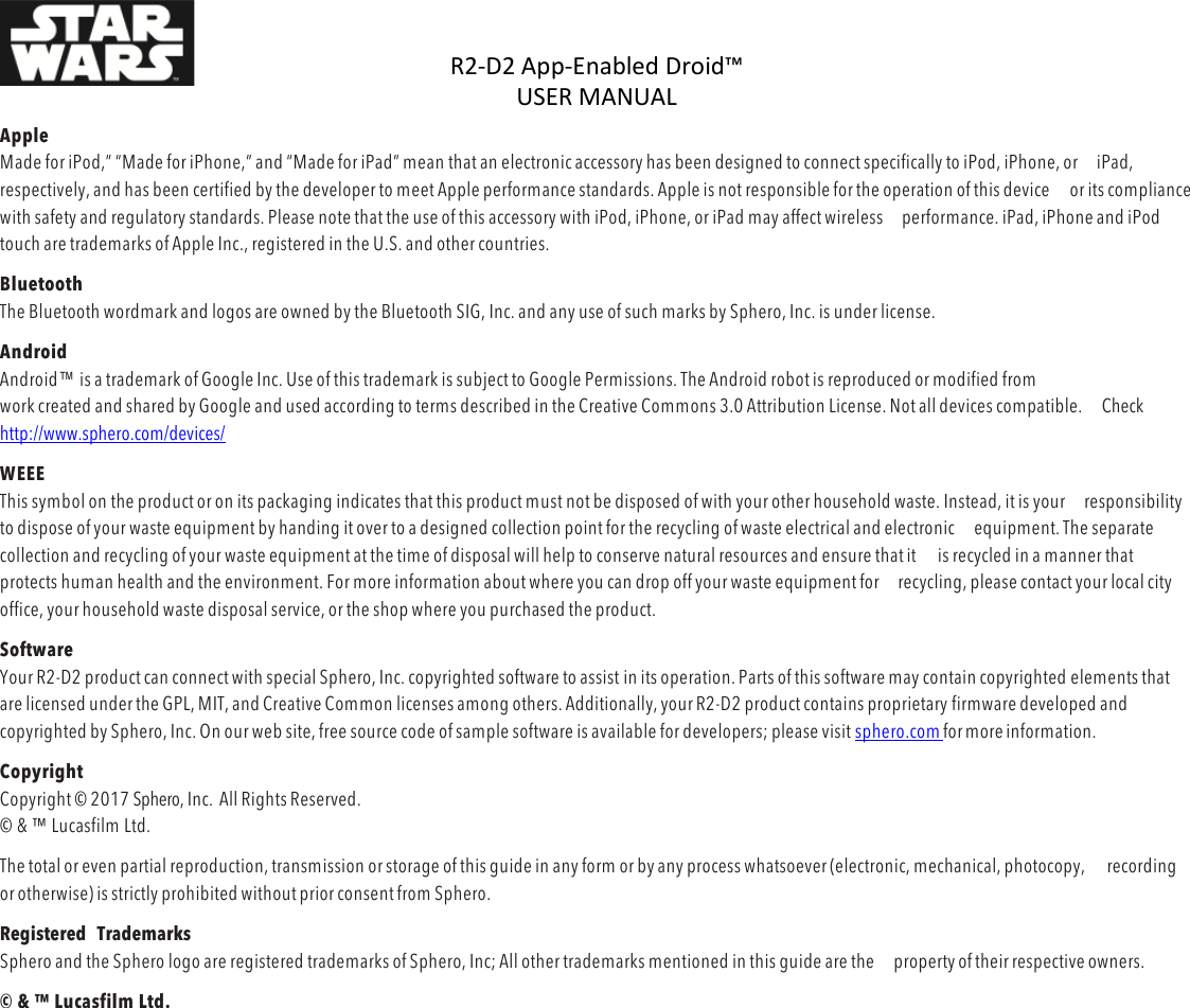 R2-D2%App-Enabled%Droid™%USER%MANUAL%%DOC:710-000001 REV A %Apple Made for iPod,” “Made for iPhone,” and “Made for iPad” mean that an electronic accessory has been designed to connect specifically to iPod, iPhone, or iPad, respectively, and has been certified by the developer to meet Apple performance standards. Apple is not responsible for the operation of this device or its compliance with safety and regulatory standards. Please note that the use of this accessory with iPod, iPhone, or iPad may affect wireless performance. iPad, iPhone and iPod touch are trademarks of Apple Inc., registered in the U.S. and other countries. Bluetooth  The Bluetooth wordmark and logos are owned by the Bluetooth SIG, Inc. and any use of such marks by Sphero, Inc. is under license. Android Android™ is a trademark of Google Inc. Use of this trademark is subject to Google Permissions. The Android robot is reproduced or modified from work created and shared by Google and used according to terms described in the Creative Commons 3.0 Attribution License. Not all devices compatible. Check  http://www.sphero.com/devices/ WEEE This symbol on the product or on its packaging indicates that this product must not be disposed of with your other household waste. Instead, it is your responsibility to dispose of your waste equipment by handing it over to a designed collection point for the recycling of waste electrical and electronic equipment. The separate collection and recycling of your waste equipment at the time of disposal will help to conserve natural resources and ensure that it is recycled in a manner that protects human health and the environment. For more information about where you can drop off your waste equipment for recycling, please contact your local city office, your household waste disposal service, or the shop where you purchased the product. Software Your R2-D2 product can connect with special Sphero, Inc. copyrighted software to assist in its operation. Parts of this software may contain copyrighted elements that are licensed under the GPL, MIT, and Creative Common licenses among others. Additionally, your R2-D2 product contains proprietary firmware developed and copyrighted by Sphero, Inc. On our web site, free source code of sample software is available for developers; please visit sphero.com for more information. Copyright Copyright © 2017 Sphero, Inc.  All Rights Reserved. © &amp; ™ Lucasfilm Ltd. The total or even partial reproduction, transmission or storage of this guide in any form or by any process whatsoever (electronic, mechanical, photocopy, recording or otherwise) is strictly prohibited without prior consent from Sphero. Registered  Trademarks Sphero and the Sphero logo are registered trademarks of Sphero, Inc; All other trademarks mentioned in this guide are the property of their respective owners. © &amp; ™ Lucasfilm Ltd.    