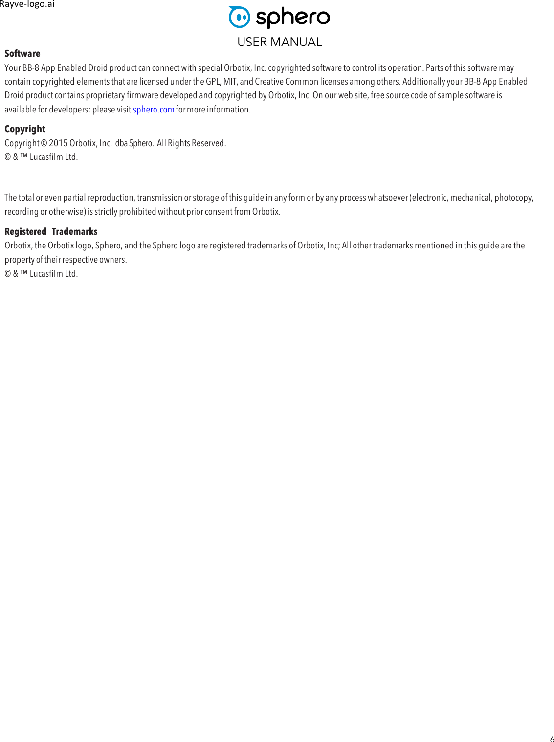 USER MANUAL 6 Rayve&amp;logo.ai,,Software Your BB-8 App Enabled Droid product can connect with special Orbotix, Inc. copyrighted software to control its operation. Parts of this software may contain copyrighted elements that are licensed under the GPL, MIT, and Creative Common licenses among others. Additionally your BB-8 App Enabled Droid product contains proprietary firmware developed and copyrighted by Orbotix, Inc. On our web site, free source code of sample software is available for developers; please visit sphero.com for more information. Copyright Copyright © 2015 Orbotix, Inc.  dba Sphero.  All Rights Reserved. © &amp; ™ Lucasfilm Ltd.  The total or even partial reproduction, transmission or storage of this guide in any form or by any process whatsoever (electronic, mechanical, photocopy, recording or otherwise) is strictly prohibited without prior consent from Orbotix. Registered  Trademarks Orbotix, the Orbotix logo, Sphero, and the Sphero logo are registered trademarks of Orbotix, Inc; All other trademarks mentioned in this guide are the property of their respective owners. © &amp; ™ Lucasfilm Ltd.