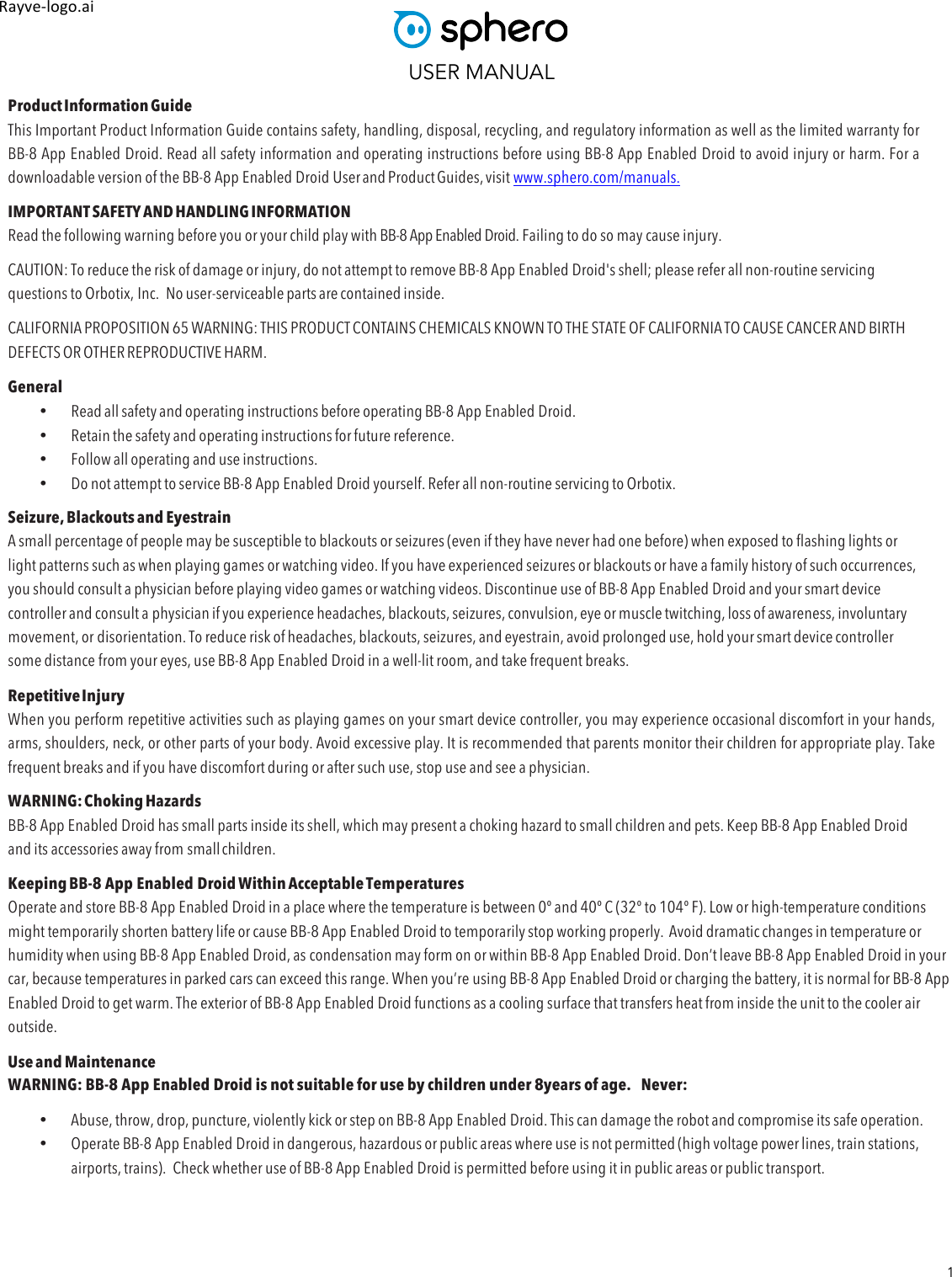 USER MANUAL 1 Rayve&amp;logo.ai,,Product Information Guide This Important Product Information Guide contains safety, handling, disposal, recycling, and regulatory information as well as the limited warranty for BB-8 App Enabled Droid. Read all safety information and operating instructions before using BB-8 App Enabled Droid to avoid injury or harm. For a downloadable version of the BB-8 App Enabled Droid User and Product Guides, visit www.sphero.com/manuals. IMPORTANT SAFETY AND HANDLING INFORMATION Read the following warning before you or your child play with BB-8 App Enabled Droid. Failing to do so may cause injury. CAUTION: To reduce the risk of damage or injury, do not attempt to remove BB-8 App Enabled Droid&apos;s shell; please refer all non-routine servicing questions to Orbotix, Inc.  No user-serviceable parts are contained inside. CALIFORNIA PROPOSITION 65 WARNING: THIS PRODUCT CONTAINS CHEMICALS KNOWN TO THE STATE OF CALIFORNIA TO CAUSE CANCER AND BIRTH DEFECTS OR OTHER REPRODUCTIVE HARM. General • Read all safety and operating instructions before operating BB-8 App Enabled Droid. • Retain the safety and operating instructions for future reference. • Follow all operating and use instructions. • Do not attempt to service BB-8 App Enabled Droid yourself. Refer all non-routine servicing to Orbotix. Seizure, Blackouts and Eyestrain A small percentage of people may be susceptible to blackouts or seizures (even if they have never had one before) when exposed to flashing lights or light patterns such as when playing games or watching video. If you have experienced seizures or blackouts or have a family history of such occurrences, you should consult a physician before playing video games or watching videos. Discontinue use of BB-8 App Enabled Droid and your smart device controller and consult a physician if you experience headaches, blackouts, seizures, convulsion, eye or muscle twitching, loss of awareness, involuntary movement, or disorientation. To reduce risk of headaches, blackouts, seizures, and eyestrain, avoid prolonged use, hold your smart device controller some distance from your eyes, use BB-8 App Enabled Droid in a well-lit room, and take frequent breaks. Repetitive Injury When you perform repetitive activities such as playing games on your smart device controller, you may experience occasional discomfort in your hands, arms, shoulders, neck, or other parts of your body. Avoid excessive play. It is recommended that parents monitor their children for appropriate play. Take frequent breaks and if you have discomfort during or after such use, stop use and see a physician. WARNING: Choking Hazards BB-8 App Enabled Droid has small parts inside its shell, which may present a choking hazard to small children and pets. Keep BB-8 App Enabled Droid and its accessories away from small children. Keeping BB-8 App Enabled Droid Within Acceptable Temperatures Operate and store BB-8 App Enabled Droid in a place where the temperature is between 0º and 40º C (32º to 104º F). Low or high-temperature conditions might temporarily shorten battery life or cause BB-8 App Enabled Droid to temporarily stop working properly.  Avoid dramatic changes in temperature or humidity when using BB-8 App Enabled Droid, as condensation may form on or within BB-8 App Enabled Droid. Don’t leave BB-8 App Enabled Droid in your car, because temperatures in parked cars can exceed this range. When you’re using BB-8 App Enabled Droid or charging the battery, it is normal for BB-8 App Enabled Droid to get warm. The exterior of BB-8 App Enabled Droid functions as a cooling surface that transfers heat from inside the unit to the cooler air outside. Use and Maintenance WARNING: BB-8 App Enabled Droid is not suitable for use by children under 8years of age. Never: • Abuse, throw, drop, puncture, violently kick or step on BB-8 App Enabled Droid. This can damage the robot and compromise its safe operation. • Operate BB-8 App Enabled Droid in dangerous, hazardous or public areas where use is not permitted (high voltage power lines, train stations, airports, trains).  Check whether use of BB-8 App Enabled Droid is permitted before using it in public areas or public transport. 