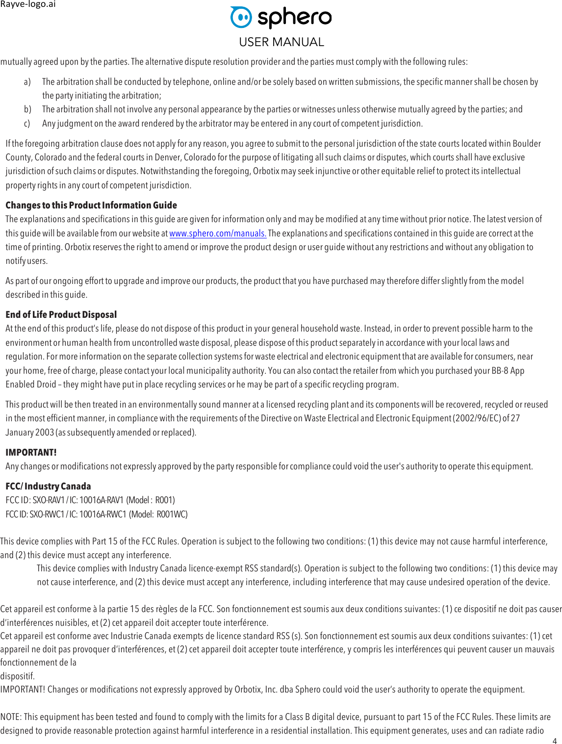 USER MANUAL 4 Rayve&amp;logo.ai,,mutually agreed upon by the parties. The alternative dispute resolution provider and the parties must comply with the following rules: a) The arbitration shall be conducted by telephone, online and/or be solely based on written submissions, the specific manner shall be chosen by the party initiating the arbitration; b) The arbitration shall not involve any personal appearance by the parties or witnesses unless otherwise mutually agreed by the parties; and c) Any judgment on the award rendered by the arbitrator may be entered in any court of competent jurisdiction. If the foregoing arbitration clause does not apply for any reason, you agree to submit to the personal jurisdiction of the state courts located within Boulder County, Colorado and the federal courts in Denver, Colorado for the purpose of litigating all such claims or disputes, which courts shall have exclusive jurisdiction of such claims or disputes. Notwithstanding the foregoing, Orbotix may seek injunctive or other equitable relief to protect its intellectual property rights in any court of competent jurisdiction. Changes to this Product Information Guide The explanations and specifications in this guide are given for information only and may be modified at any time without prior notice. The latest version of this guide will be available from our website at www.sphero.com/manuals. The explanations and specifications contained in this guide are correct at the time of printing. Orbotix reserves the right to amend or improve the product design or user guide without any restrictions and without any obligation to notify users. As part of our ongoing effort to upgrade and improve our products, the product that you have purchased may therefore differ slightly from the model described in this guide. End of Life Product Disposal At the end of this product’s life, please do not dispose of this product in your general household waste. Instead, in order to prevent possible harm to the environment or human health from uncontrolled waste disposal, please dispose of this product separately in accordance with your local laws and regulation. For more information on the separate collection systems for waste electrical and electronic equipment that are available for consumers, near your home, free of charge, please contact your local municipality authority. You can also contact the retailer from which you purchased your BB-8 App Enabled Droid – they might have put in place recycling services or he may be part of a specific recycling program. This product will be then treated in an environmentally sound manner at a licensed recycling plant and its components will be recovered, recycled or reused in the most efficient manner, in compliance with the requirements of the Directive on Waste Electrical and Electronic Equipment (2002/96/EC) of 27   January 2003 (as subsequently amended or replaced). IMPORTANT! Any changes or modifications not expressly approved by the party responsible for compliance could void the user&apos;s authority to operate this equipment. FCC/ Industry Canada FCC ID: SXO-RAV1 / IC: 10016A-RAV1  (Model :  R001) FCC ID: SXO-RWC1 / IC: 10016A-RWC1  (Model:  R001WC)  This device complies with Part 15 of the FCC Rules. Operation is subject to the following two conditions: (1) this device may not cause harmful interference, and (2) this device must accept any interference.  This device complies with Industry Canada licence-exempt RSS standard(s). Operation is subject to the following two conditions: (1) this device may not cause interference, and (2) this device must accept any interference, including interference that may cause undesired operation of the device.   Cet appareil est conforme à la partie 15 des règles de la FCC. Son fonctionnement est soumis aux deux conditions suivantes: (1) ce dispositif ne doit pas causer d’interférences nuisibles, et (2) cet appareil doit accepter toute interférence.  Cet appareil est conforme avec Industrie Canada exempts de licence standard RSS (s). Son fonctionnement est soumis aux deux conditions suivantes: (1) cet appareil ne doit pas provoquer d’interférences, et (2) cet appareil doit accepter toute interférence, y compris les interférences qui peuvent causer un mauvais fonctionnement de la  dispositif.  IMPORTANT! Changes or modifications not expressly approved by Orbotix, Inc. dba Sphero could void the user’s authority to operate the equipment.   NOTE: This equipment has been tested and found to comply with the limits for a Class B digital device, pursuant to part 15 of the FCC Rules. These limits are designed to provide reasonable protection against harmful interference in a residential installation. This equipment generates, uses and can radiate radio 