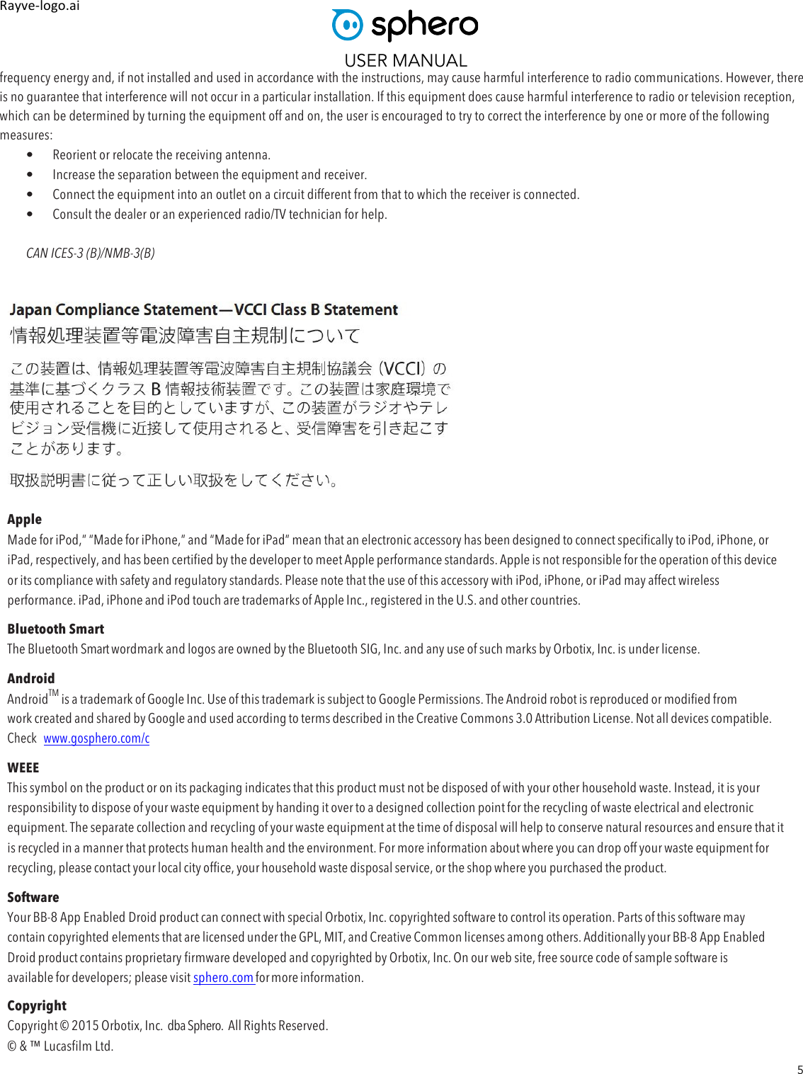 USER MANUAL 5 Rayve&amp;logo.ai,,frequency energy and, if not installed and used in accordance with the instructions, may cause harmful interference to radio communications. However, there is no guarantee that interference will not occur in a particular installation. If this equipment does cause harmful interference to radio or television reception, which can be determined by turning the equipment off and on, the user is encouraged to try to correct the interference by one or more of the following measures:  • Reorient or relocate the receiving antenna.   • Increase the separation between the equipment and receiver.   • Connect the equipment into an outlet on a circuit different from that to which the receiver is connected.   • Consult the dealer or an experienced radio/TV technician for help.    CAN ICES-3 (B)/NMB-3(B)      Apple Made for iPod,” “Made for iPhone,” and “Made for iPad” mean that an electronic accessory has been designed to connect specifically to iPod, iPhone, or iPad, respectively, and has been certified by the developer to meet Apple performance standards. Apple is not responsible for the operation of this device or its compliance with safety and regulatory standards. Please note that the use of this accessory with iPod, iPhone, or iPad may affect wireless performance. iPad, iPhone and iPod touch are trademarks of Apple Inc., registered in the U.S. and other countries. Bluetooth Smart The Bluetooth Smart wordmark and logos are owned by the Bluetooth SIG, Inc. and any use of such marks by Orbotix, Inc. is under license. Android AndroidTM is a trademark of Google Inc. Use of this trademark is subject to Google Permissions. The Android robot is reproduced or modified from work created and shared by Google and used according to terms described in the Creative Commons 3.0 Attribution License. Not all devices compatible. Check  www.gosphero.com/c WEEE This symbol on the product or on its packaging indicates that this product must not be disposed of with your other household waste. Instead, it is your responsibility to dispose of your waste equipment by handing it over to a designed collection point for the recycling of waste electrical and electronic equipment. The separate collection and recycling of your waste equipment at the time of disposal will help to conserve natural resources and ensure that it is recycled in a manner that protects human health and the environment. For more information about where you can drop off your waste equipment for recycling, please contact your local city office, your household waste disposal service, or the shop where you purchased the product. Software Your BB-8 App Enabled Droid product can connect with special Orbotix, Inc. copyrighted software to control its operation. Parts of this software may contain copyrighted elements that are licensed under the GPL, MIT, and Creative Common licenses among others. Additionally your BB-8 App Enabled Droid product contains proprietary firmware developed and copyrighted by Orbotix, Inc. On our web site, free source code of sample software is available for developers; please visit sphero.com for more information. Copyright Copyright © 2015 Orbotix, Inc.  dba Sphero.  All Rights Reserved. © &amp; ™ Lucasfilm Ltd. 