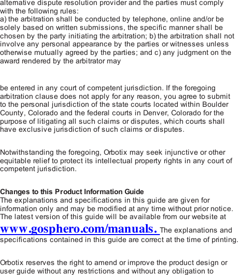 alternative dispute resolution provider and the parties must complywith the following ru le s :a) the arbitration shall be conducted by telephone, online and/or besolely based on written submissions, the specific manner shall bechosen by the party initiating the arbitration; b) the arbitration shall notinvolve any personal appearance by the parties or witnesses unlessotherwise mutually agreed by the parties; and c) any judgment on theaward rendered by the arbitrator maybe entered in any court of competent jurisdiction. If the foregoingarbitration clause does not apply for any reason, you agree to submitto the personal jurisdiction of the state courts located within BoulderCounty, Colorado and the federal courts in Denver, Colorado for thepurpose of litigating all such claims or disputes, which courts shallhave exclusive jurisdiction of such claims or disputes. Notwithstanding the foregoing, Orb oti x  may seek injunctive or otherequitable relief to protect its intellectual property ri gh ts  in any court ofcompetent jurisdiction. Changes to this Product Information GuideThe explanations and specifications in this guide are given forinformation only and may be modified at any time without prior notice.The latest version of this guide will be available from our website atwww.gosphero.com/manuals. The explanations andspecifications contained in this guide are correct at the time of printing. Orb oti x  reserves the right to amend or improve the product design oruser guide without any restrictions and without any obligation to