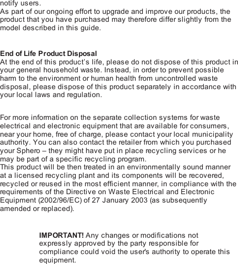 notify users.As part of our ongoing effort to upgrade and improve our products, theproduct that you have purchased may therefore differ slightly from themodel described in this guide.End of Life Product DisposalAt the end of this product’s life, please do not dispose of this product inyour general household waste. Instead, in order to prevent possibleharm to the environment or human health from uncontrolled wastedisposal, please dispose of this product separately in accordance withyour local laws and regulation. For more information on the separate collection systems for wasteelectrical and electronic equipment that are available for consumers,near your home, free of charge, please contact your local municipalityauthority. You can also contact the retailer from which you purchasedyour Sphero – they might have put in place recycling services or hemay be part of a specific recycling program.This  product will be then treated in an environmentally sound mannerat a licensed recycling plant and its components will be recovered,recycled or reused in the most efficient manner, in compliance with therequirements of the Directive on Waste Electrical and ElectronicEquipment (2002/96/EC) of 27 January 2003 (a s  subsequentlyamended or replaced).IMPORTANT! Any changes or modifications notexpressly approved by the party res pon s i bl e  forcompliance could void the user&apos;s authority to operate thisequipment.