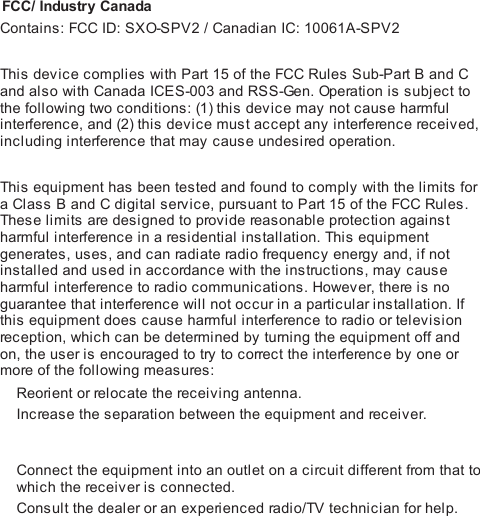  FCC/ Industry CanadaContains: FCC ID: SXO-SPV2 / Canadian IC: 10061A-SPV2 This  device complies with Part 15 of the FCC Rules Sub-Part B and Cand also with Canada ICES-003 and RSS-Gen. Operat i on is subject tothe following two conditions: (1) this device may not cause harmfulinterference, and (2) this device must accept any interference received,including interference that may cause undesired operation. This  equipment has been tested and found to comply with the limits fora Class B and C digital service, pursuant to Part 15 of the FCC Rules.Thes e limits are designed to provide reasonable protection againstharmful interference in a residential installation. Thi s  equipmentgenerates, uses, and can radi ate radi o frequency energy and, if notinstalled and used in accordance with the instructions, may causeharmful interference to radio communications. However, there is noguarantee that interference will not occur in a particular installation. Ifthis equipment does cause harmful interference to radio or televisionreception, which can be determined by turning the equipment off andon, the user is encouraged to try to correct the interference by one ormore of the following measures:Reorient or relocate the receiving antenna.Increase the separation between the equipment and receiver.Connect the equipment into an outlet on a circuit different from that towhich the receiver is connected.Consult the dealer or an experienced radi o/TV technician for help.