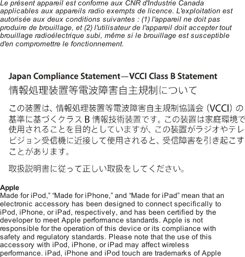  Le présent appareil est conforme aux CNR d&apos;Industrie Canadaapplicables aux appareils radio exempts de licence. L&apos;exploitation estautorisée aux deux conditions suivantes : (1) l&apos;appareil ne doit pasproduire de brouillage, et (2) l&apos;utilisateur de l&apos;appareil doit accepter toutbrouillage ra di o él e c tri qu e subi, même si le brouillage est susceptibled&apos;en compromettre le fonctionnement. AppleMade for iPod,” “Made for iPhone,” and “Made for iPad” mean that anelectronic accessory has been designed to connect specifically toiPod, iPhone, or iPad, respectively, and has been certified by thedeveloper to meet Apple performance standards. Apple is notresponsible for the operation of this device or its compliance withsafety and regulatory standards. Please note that the use of thisaccessory with iPod, iPhone, or iPad may affect wirelessperformance. iPad, iPhone and iPod touch are trademarks of Apple